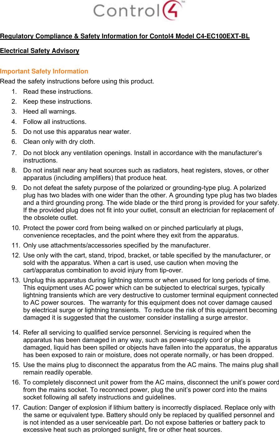   Regulatory Compliance &amp; Safety Information for Contol4 Model C4-EC100EXT-BL  Electrical Safety Advisory  Important Safety Information Read the safety instructions before using this product.  1.  Read these instructions.  2.  Keep these instructions.  3.  Heed all warnings.  4.  Follow all instructions.  5.  Do not use this apparatus near water.  6.  Clean only with dry cloth.  7.  Do not block any ventilation openings. Install in accordance with the manufacturer’s instructions.  8.  Do not install near any heat sources such as radiators, heat registers, stoves, or other apparatus (including amplifiers) that produce heat. 9.  Do not defeat the safety purpose of the polarized or grounding-type plug. A polarized plug has two blades with one wider than the other. A grounding type plug has two blades and a third grounding prong. The wide blade or the third prong is provided for your safety. If the provided plug does not fit into your outlet, consult an electrician for replacement of the obsolete outlet. 10.  Protect the power cord from being walked on or pinched particularly at plugs, convenience receptacles, and the point where they exit from the apparatus. 11.  Only use attachments/accessories specified by the manufacturer.  12.  Use only with the cart, stand, tripod, bracket, or table specified by the manufacturer, or sold with the apparatus. When a cart is used, use caution when moving the cart/apparatus combination to avoid injury from tip-over. 13.  Unplug this apparatus during lightning storms or when unused for long periods of time.  This equipment uses AC power which can be subjected to electrical surges, typically lightning transients which are very destructive to customer terminal equipment connected to AC power sources.  The warranty for this equipment does not cover damage caused by electrical surge or lightning transients.  To reduce the risk of this equipment becoming damaged it is suggested that the customer consider installing a surge arrestor.  14.  Refer all servicing to qualified service personnel. Servicing is required when the apparatus has been damaged in any way, such as power-supply cord or plug is damaged, liquid has been spilled or objects have fallen into the apparatus, the apparatus has been exposed to rain or moisture, does not operate normally, or has been dropped. 15.  Use the mains plug to disconnect the apparatus from the AC mains. The mains plug shall remain readily operable.  16.  To completely disconnect unit power from the AC mains, disconnect the unit’s power cord from the mains socket. To reconnect power, plug the unit’s power cord into the mains socket following all safety instructions and guidelines. 17.  Caution: Danger of explosion if lithium battery is incorrectly displaced. Replace only with the same or equivalent type. Battery should only be replaced by qualified personnel and is not intended as a user serviceable part. Do not expose batteries or battery pack to excessive heat such as prolonged sunlight, fire or other heat sources. 