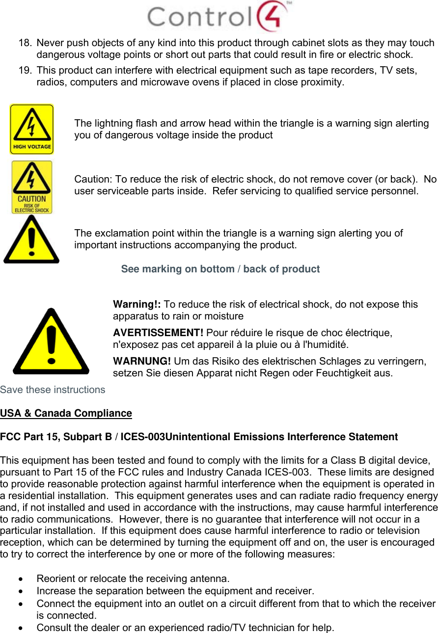  18.  Never push objects of any kind into this product through cabinet slots as they may touch dangerous voltage points or short out parts that could result in fire or electric shock. 19.  This product can interfere with electrical equipment such as tape recorders, TV sets, radios, computers and microwave ovens if placed in close proximity.   The lightning flash and arrow head within the triangle is a warning sign alerting you of dangerous voltage inside the product  Caution: To reduce the risk of electric shock, do not remove cover (or back).  No user serviceable parts inside.  Refer servicing to qualified service personnel.  The exclamation point within the triangle is a warning sign alerting you of important instructions accompanying the product. See marking on bottom / back of product    Warning!: To reduce the risk of electrical shock, do not expose this apparatus to rain or moisture AVERTISSEMENT! Pour réduire le risque de choc électrique, n&apos;exposez pas cet appareil à la pluie ou à l&apos;humidité. WARNUNG! Um das Risiko des elektrischen Schlages zu verringern, setzen Sie diesen Apparat nicht Regen oder Feuchtigkeit aus. Save these instructions  USA &amp; Canada Compliance  FCC Part 15, Subpart B / ICES-003Unintentional Emissions Interference Statement  This equipment has been tested and found to comply with the limits for a Class B digital device, pursuant to Part 15 of the FCC rules and Industry Canada ICES-003.  These limits are designed to provide reasonable protection against harmful interference when the equipment is operated in a residential installation.  This equipment generates uses and can radiate radio frequency energy and, if not installed and used in accordance with the instructions, may cause harmful interference to radio communications.  However, there is no guarantee that interference will not occur in a particular installation.  If this equipment does cause harmful interference to radio or television reception, which can be determined by turning the equipment off and on, the user is encouraged to try to correct the interference by one or more of the following measures:    Reorient or relocate the receiving antenna.   Increase the separation between the equipment and receiver.   Connect the equipment into an outlet on a circuit different from that to which the receiver is connected.   Consult the dealer or an experienced radio/TV technician for help.  