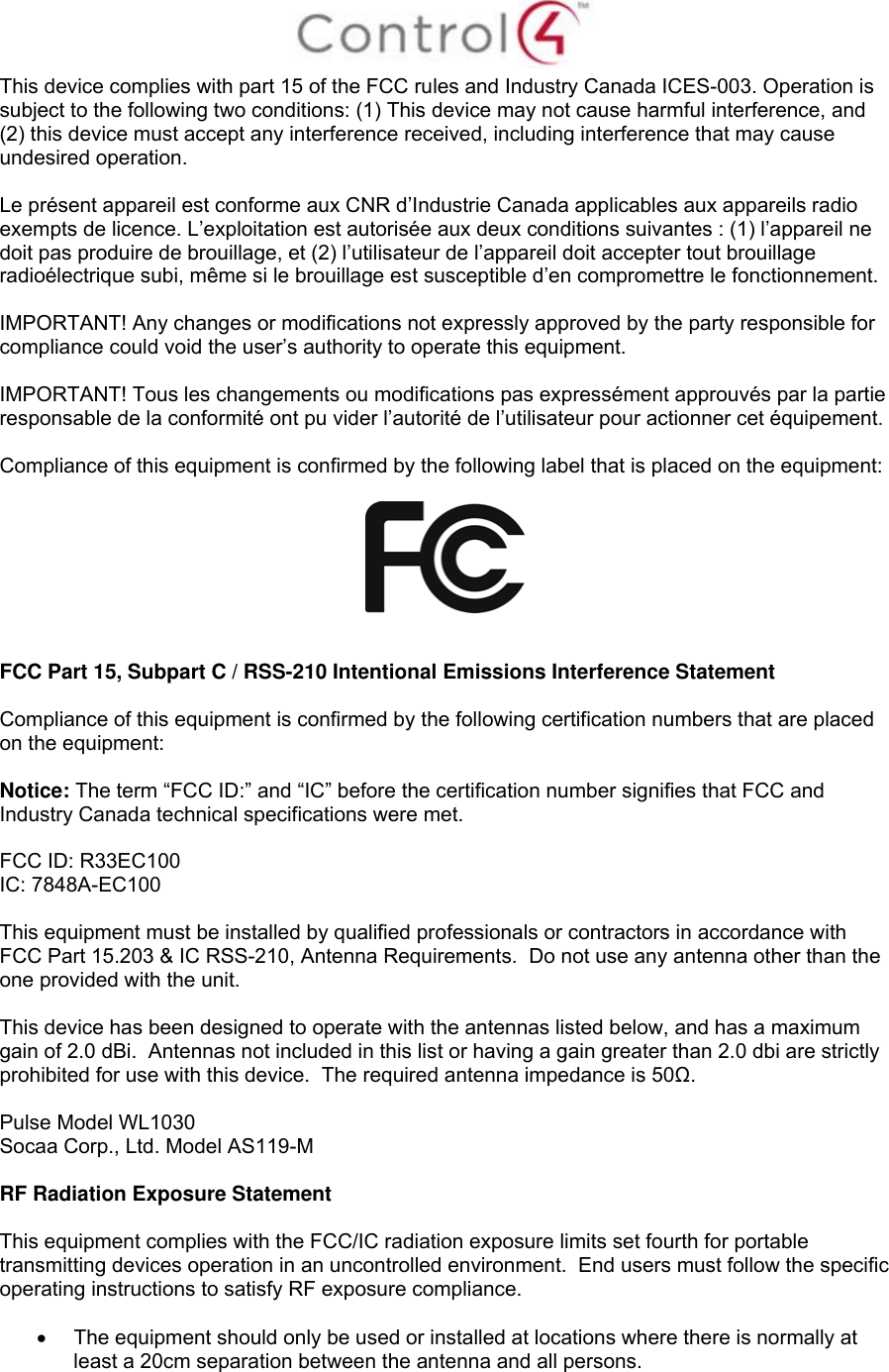  This device complies with part 15 of the FCC rules and Industry Canada ICES-003. Operation is subject to the following two conditions: (1) This device may not cause harmful interference, and (2) this device must accept any interference received, including interference that may cause undesired operation.  Le présent appareil est conforme aux CNR d’Industrie Canada applicables aux appareils radio exempts de licence. L’exploitation est autorisée aux deux conditions suivantes : (1) l’appareil ne doit pas produire de brouillage, et (2) l’utilisateur de l’appareil doit accepter tout brouillage radioélectrique subi, même si le brouillage est susceptible d’en compromettre le fonctionnement.  IMPORTANT! Any changes or modifications not expressly approved by the party responsible for compliance could void the user’s authority to operate this equipment.  IMPORTANT! Tous les changements ou modifications pas expressément approuvés par la partie responsable de la conformité ont pu vider l’autorité de l’utilisateur pour actionner cet équipement.  Compliance of this equipment is confirmed by the following label that is placed on the equipment:     FCC Part 15, Subpart C / RSS-210 Intentional Emissions Interference Statement  Compliance of this equipment is confirmed by the following certification numbers that are placed on the equipment:  Notice: The term “FCC ID:” and “IC” before the certification number signifies that FCC and Industry Canada technical specifications were met.  FCC ID: R33EC100 IC: 7848A-EC100   This equipment must be installed by qualified professionals or contractors in accordance with FCC Part 15.203 &amp; IC RSS-210, Antenna Requirements.  Do not use any antenna other than the one provided with the unit.  This device has been designed to operate with the antennas listed below, and has a maximum gain of 2.0 dBi.  Antennas not included in this list or having a gain greater than 2.0 dbi are strictly prohibited for use with this device.  The required antenna impedance is 50Ω.  Pulse Model WL1030 Socaa Corp., Ltd. Model AS119-M  RF Radiation Exposure Statement  This equipment complies with the FCC/IC radiation exposure limits set fourth for portable transmitting devices operation in an uncontrolled environment.  End users must follow the specific operating instructions to satisfy RF exposure compliance.    The equipment should only be used or installed at locations where there is normally at least a 20cm separation between the antenna and all persons. 