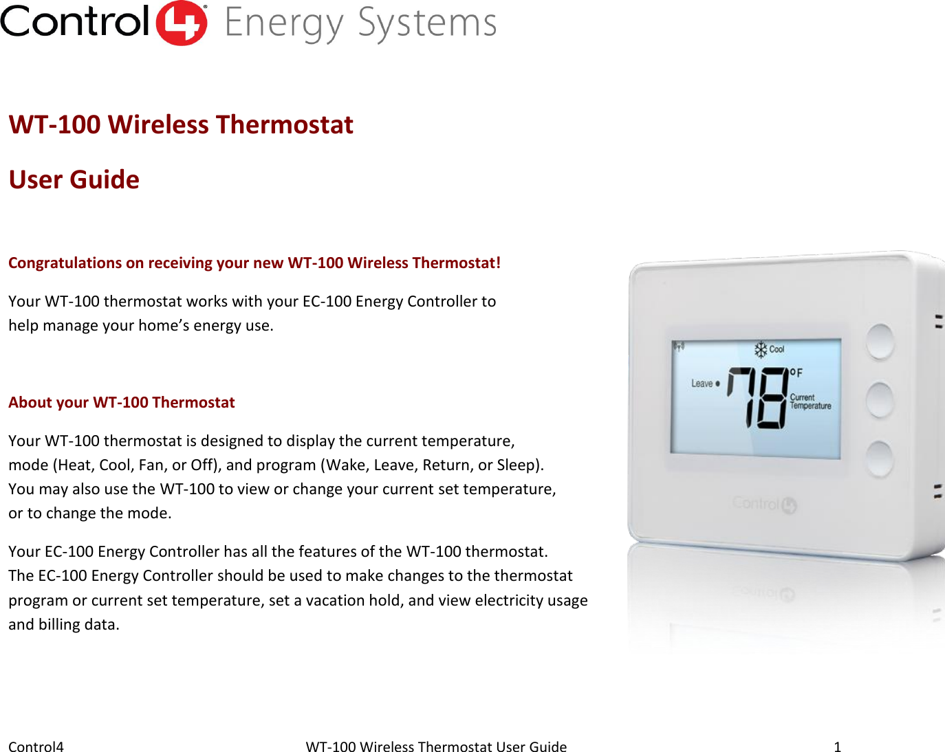 Control4                                                      WT-100 Wireless Thermostat User Guide        1  WT-100 Wireless Thermostat  User Guide  Congratulations on receiving your new WT-100 Wireless Thermostat! Your WT-100 thermostat works with your EC-100 Energy Controller to help manage your home’s energy use.  About your WT-100 Thermostat  Your WT-100 thermostat is designed to display the current temperature, mode (Heat, Cool, Fan, or Off), and program (Wake, Leave, Return, or Sleep). You may also use the WT-100 to view or change your current set temperature, or to change the mode. Your EC-100 Energy Controller has all the features of the WT-100 thermostat. The EC-100 Energy Controller should be used to make changes to the thermostat program or current set temperature, set a vacation hold, and view electricity usage and billing data.  