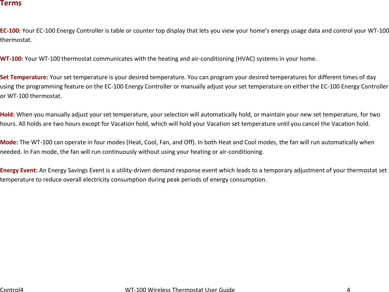 Control4                                                      WT-100 Wireless Thermostat User Guide        4 Terms  EC-100: Your EC-100 Energy Controller is table or counter top display that lets you view your home’s energy usage data and control your WT-100 thermostat.   WT-100: Your WT-100 thermostat communicates with the heating and air-conditioning (HVAC) systems in your home.   Set Temperature: Your set temperature is your desired temperature. You can program your desired temperatures for different times of day using the programming feature on the EC-100 Energy Controller or manually adjust your set temperature on either the EC-100 Energy Controller or WT-100 thermostat.  Hold: When you manually adjust your set temperature, your selection will automatically hold, or maintain your new set temperature, for two hours. All holds are two hours except for Vacation hold, which will hold your Vacation set temperature until you cancel the Vacation hold.  Mode: The WT-100 can operate in four modes (Heat, Cool, Fan, and Off). In both Heat and Cool modes, the fan will run automatically when needed. In Fan mode, the fan will run continuously without using your heating or air-conditioning.  Energy Event: An Energy Savings Event is a utility-driven demand response event which leads to a temporary adjustment of your thermostat set temperature to reduce overall electricity consumption during peak periods of energy consumption. 