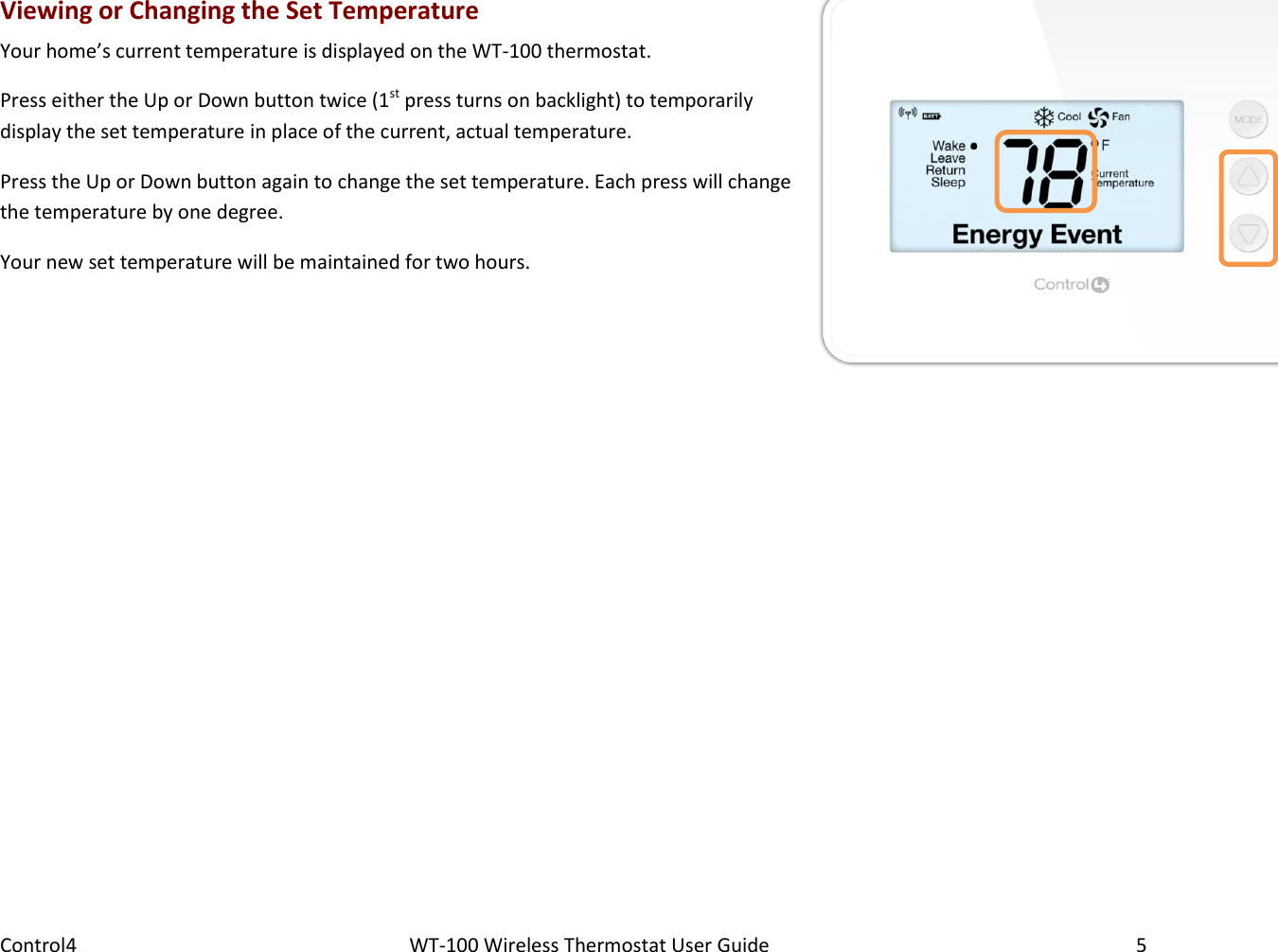 Control4                                                      WT-100 Wireless Thermostat User Guide        5 Viewing or Changing the Set Temperature Your home’s current temperature is displayed on the WT-100 thermostat. Press either the Up or Down button twice (1st press turns on backlight) to temporarily display the set temperature in place of the current, actual temperature. Press the Up or Down button again to change the set temperature. Each press will change the temperature by one degree. Your new set temperature will be maintained for two hours. 