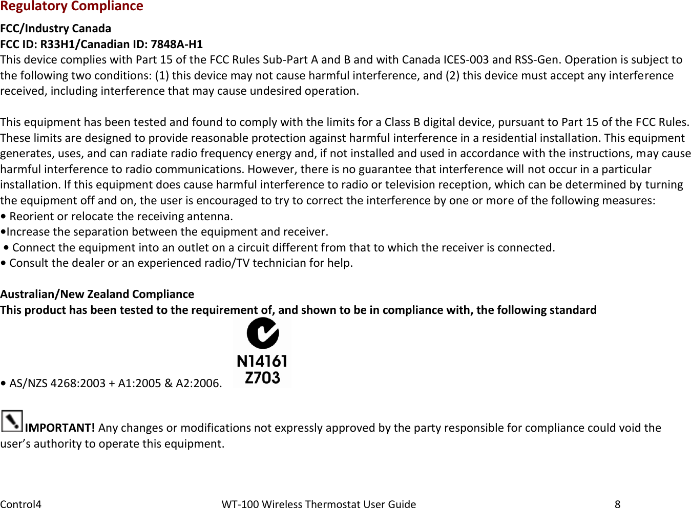 Control4                                                      WT-100 Wireless Thermostat User Guide        8 Regulatory Compliance FCC/Industry Canada FCC ID: R33H1/Canadian ID: 7848A-H1 This device complies with Part 15 of the FCC Rules Sub-Part A and B and with Canada ICES-003 and RSS-Gen. Operation is subject to the following two conditions: (1) this device may not cause harmful interference, and (2) this device must accept any interference received, including interference that may cause undesired operation.  This equipment has been tested and found to comply with the limits for a Class B digital device, pursuant to Part 15 of the FCC Rules. These limits are designed to provide reasonable protection against harmful interference in a residential installation. This equipment generates, uses, and can radiate radio frequency energy and, if not installed and used in accordance with the instructions, may cause harmful interference to radio communications. However, there is no guarantee that interference will not occur in a particular installation. If this equipment does cause harmful interference to radio or television reception, which can be determined by turning the equipment off and on, the user is encouraged to try to correct the interference by one or more of the following measures: • Reorient or relocate the receiving antenna.  •Increase the separation between the equipment and receiver.  • Connect the equipment into an outlet on a circuit different from that to which the receiver is connected.  • Consult the dealer or an experienced radio/TV technician for help.  Australian/New Zealand Compliance This product has been tested to the requirement of, and shown to be in compliance with, the following standard • AS/NZS 4268:2003 + A1:2005 &amp; A2:2006.      IMPORTANT! Any changes or modifications not expressly approved by the party responsible for compliance could void the user’s authority to operate this equipment. 