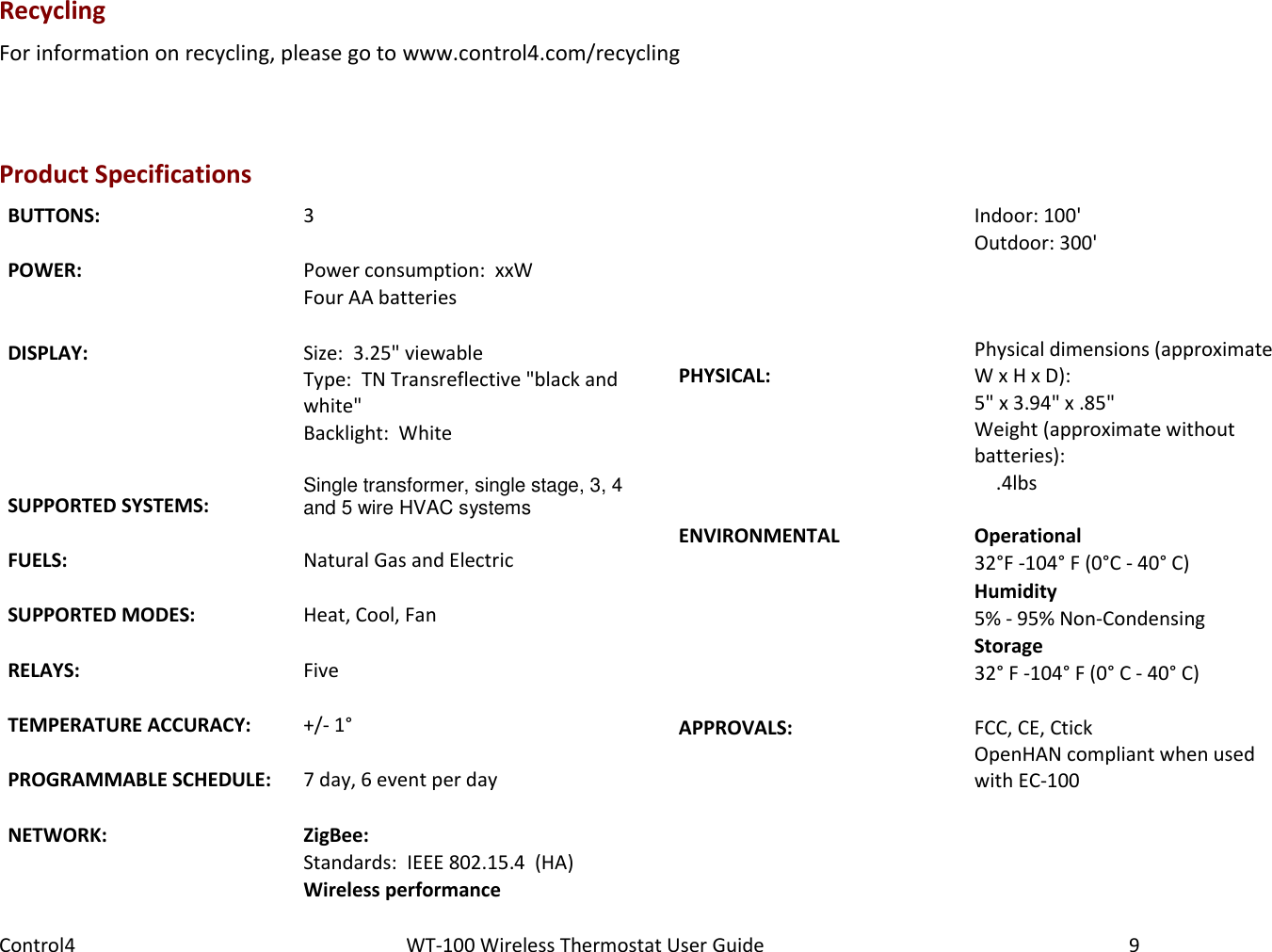 Control4                                                      WT-100 Wireless Thermostat User Guide        9 Recycling For information on recycling, please go to www.control4.com/recycling  Product Specifications BUTTONS: 3   POWER: Power consumption:  xxW  Four AA batteries   DISPLAY: Size:  3.25&quot; viewable  Type:  TN Transreflective &quot;black and white&quot;  Backlight:  White   SUPPORTED SYSTEMS: Single transformer, single stage, 3, 4 and 5 wire HVAC systems   FUELS:   Natural Gas and Electric   SUPPORTED MODES: Heat, Cool, Fan   RELAYS: Five   TEMPERATURE ACCURACY: +/- 1°   PROGRAMMABLE SCHEDULE: 7 day, 6 event per day   NETWORK: ZigBee:  Standards:  IEEE 802.15.4  (HA)  Wireless performance   Indoor: 100&apos;  Outdoor: 300&apos;      PHYSICAL: Physical dimensions (approximate W x H x D):  5&quot; x 3.94&quot; x .85&quot;  Weight (approximate without batteries):  .4lbs  ENVIRONMENTAL Operational  32°F -104° F (0°C - 40° C)  Humidity  5% - 95% Non-Condensing  Storage  32° F -104° F (0° C - 40° C)   APPROVALS: FCC, CE, Ctick   OpenHAN compliant when used with EC-100  