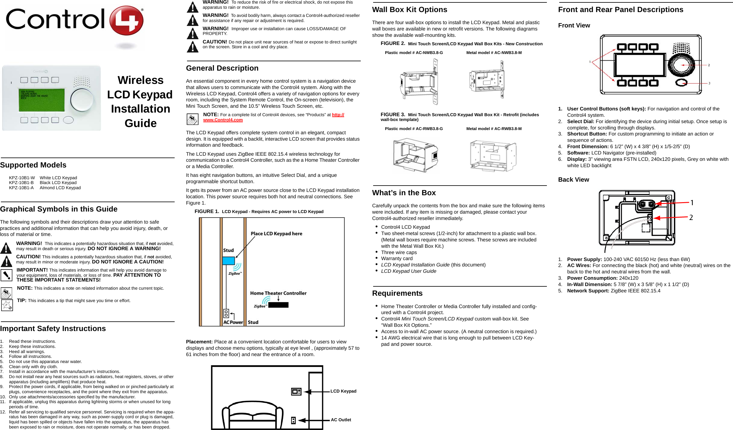 Wireless LCD Keypad Installation GuideSupported ModelsKPZ-10B1-W    White LCD KeypadKPZ-10B1-B     Black LCD KeypadKPZ-10B1-A     Almond LCD KeypadGraphical Symbols in this GuideThe following symbols and their descriptions draw your attention to safe practices and additional information that can help you avoid injury, death, or loss of material or time.WARNING!  This indicates a potentially hazardous situation that, if not avoided, may result in death or serious injury. DO NOT IGNORE A WARNING!CAUTION! This indicates a potentially hazardous situation that, if not avoided, may result in minor or moderate injury. DO NOT IGNORE A CAUTION!IMPORTANT! This indicates information that will help you avoid damage to your equipment, loss of materials, or loss of time. PAY ATTENTION TO THESE IMPORTANT STATEMENTS!NOTE: This indicates a note on related information about the current topic. TIP: This indicates a tip that might save you time or effort.Important Safety Instructions1. Read these instructions.2. Keep these instructions.3. Heed all warnings.4. Follow all instructions.5. Do not use this apparatus near water.6. Clean only with dry cloth.7. Install in accordance with the manufacturer’s instructions.8. Do not install near any heat sources such as radiators, heat registers, stoves, or other apparatus (including amplifiers) that produce heat.9. Protect the power cords, if applicable, from being walked on or pinched particularly at plugs, convenience receptacles, and the point where they exit from the apparatus.10. Only use attachments/accessories specified by the manufacturer.11. If applicable, unplug this apparatus during lightning storms or when unused for long periods of time.12. Refer all servicing to qualified service personnel. Servicing is required when the appa-ratus has been damaged in any way, such as power-supply cord or plug is damaged, liquid has been spilled or objects have fallen into the apparatus, the apparatus has been exposed to rain or moisture, does not operate normally, or has been dropped.WARNING!  To reduce the risk of fire or electrical shock, do not expose this apparatus to rain or moisture.WARNING!  To avoid bodily harm, always contact a Control4-authorized reseller for assistance if any repair or adjustment is required.WARNING!  Improper use or installation can cause LOSS/DAMAGE OF PROPERTY.CAUTION! Do not place unit near sources of heat or expose to direct sunlight on the screen. Store in a cool and dry place.General DescriptionAn essential component in every home control system is a navigation device that allows users to communicate with the Control4 system. Along with the Wireless LCD Keypad, Control4 offers a variety of navigation options for every room, including the System Remote Control, the On-screen (television), the Mini Touch Screen, and the 10.5” Wireless Touch Screen, etc.NOTE: For a complete list of Control4 devices, see “Products” at http://www.Control4.comThe LCD Keypad offers complete system control in an elegant, compact design. It is equipped with a backlit, interactive LCD screen that provides status information and feedback. The LCD Keypad uses ZigBee IEEE 802.15.4 wireless technology for communication to a Control4 Controller, such as the a Home Theater Controller or a Media Controller. It has eight navigation buttons, an intuitive Select Dial, and a unique programmable shortcut button. It gets its power from an AC power source close to the LCD Keypad installation location. This power source requires both hot and neutral connections. See Figure 1.FIGURE 1.  LCD Keypad - Requires AC power to LCD Keypad Placement: Place at a convenient location comfortable for users to view displays and choose menu options, typically at eye level , (approximately 57 to 61 inches from the floor) and near the entrance of a room.Wall Box Kit OptionsThere are four wall-box options to install the LCD Keypad. Metal and plastic wall boxes are available in new or retrofit versions. The following diagrams show the available wall-mounting kits.FIGURE 2.  Mini Touch Screen/LCD Keypad Wall Box Kits - New Construction FIGURE 3.  Mini Touch Screen/LCD Keypad Wall Box Kit - Retrofit (includes wall-box template) What’s in the BoxCarefully unpack the contents from the box and make sure the following items were included. If any item is missing or damaged, please contact your Control4-authorized reseller immediately.•Control4 LCD Keypad•Two sheet-metal screws (1/2-inch) for attachment to a plastic wall box. (Metal wall boxes require machine screws. These screws are included with the Metal Wall Box Kit.)•Three wire caps•Warranty card•LCD Keypad Installation Guide (this document)•LCD Keypad User GuideRequirements•Home Theater Controller or Media Controller fully installed and config-ured with a Control4 project.•Control4 Mini Touch Screen/LCD Keypad custom wall-box kit. See “Wall Box Kit Options.”•Access to in-wall AC power source. (A neutral connection is required.)•14 AWG electrical wire that is long enough to pull between LCD Key-pad and power source.Front and Rear Panel DescriptionsFront View 1. User Control Buttons (soft keys): For navigation and control of the Control4 system.2. Select Dial: For identifying the device during initial setup. Once setup is complete, for scrolling through displays.3. Shortcut Button: For custom programming to initiate an action or sequence of actions.4. Front Dimension: 6 1/2” (W) x 4 3/8” (H) x 1/5-2/5” (D) 5. Software: LCD Navigator (pre-installed)6. Display: 3” viewing area FSTN LCD, 240x120 pixels, Grey on white with white LED backlightBack View1. Power Supply: 100-240 VAC 60150 Hz (less than 6W)2. AC Wires: For connecting the black (hot) and white (neutral) wires on the back to the hot and neutral wires from the wall.3. Power Consumption: 240x1204. In-Wall Dimension: 5 7/8” (W) x 3 5/8” (H) x 1 1/2” (D)5. Network Support: ZigBee IEEE 802.15.4LCD KeypadAC OutletPlastic model # AC-NWB3.8-G Metal model # AC-NWB3.8-MPlastic model # AC-RWB3.8-G Metal model # AC-RWB3.8-M