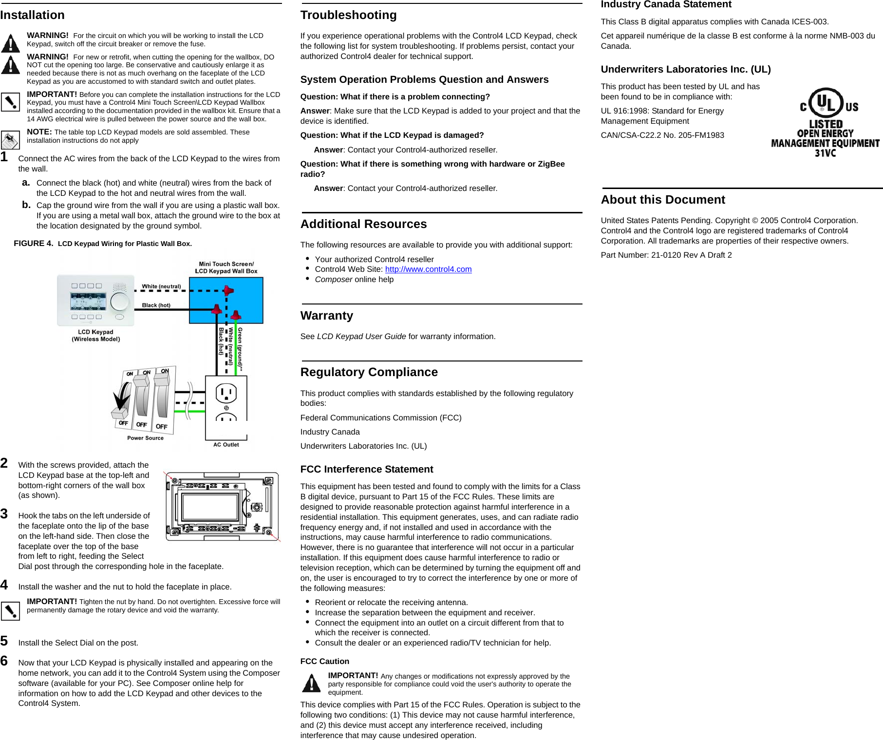 InstallationWARNING!  For the circuit on which you will be working to install the LCD Keypad, switch off the circuit breaker or remove the fuse.WARNING!  For new or retrofit, when cutting the opening for the wallbox, DO NOT cut the opening too large. Be conservative and cautiously enlarge it as needed because there is not as much overhang on the faceplate of the LCD Keypad as you are accustomed to with standard switch and outlet plates.IMPORTANT! Before you can complete the installation instructions for the LCD Keypad, you must have a Control4 Mini Touch Screen\LCD Keypad Wallbox installed according to the documentation provided in the wallbox kit. Ensure that a 14 AWG electrical wire is pulled between the power source and the wall box.NOTE: The table top LCD Keypad models are sold assembled. These installation instructions do not apply1   Connect the AC wires from the back of the LCD Keypad to the wires from the wall.a. Connect the black (hot) and white (neutral) wires from the back of the LCD Keypad to the hot and neutral wires from the wall.b. Cap the ground wire from the wall if you are using a plastic wall box. If you are using a metal wall box, attach the ground wire to the box at the location designated by the ground symbol.FIGURE 4.  LCD Keypad Wiring for Plastic Wall Box.2   With the screws provided, attach the LCD Keypad base at the top-left and bottom-right corners of the wall box (as shown).3   Hook the tabs on the left underside of the faceplate onto the lip of the base on the left-hand side. Then close the faceplate over the top of the base from left to right, feeding the Select Dial post through the corresponding hole in the faceplate. 4   Install the washer and the nut to hold the faceplate in place.IMPORTANT! Tighten the nut by hand. Do not overtighten. Excessive force will permanently damage the rotary device and void the warranty.5   Install the Select Dial on the post.6   Now that your LCD Keypad is physically installed and appearing on the home network, you can add it to the Control4 System using the Composer software (available for your PC). See Composer online help for information on how to add the LCD Keypad and other devices to the Control4 System.TroubleshootingIf you experience operational problems with the Control4 LCD Keypad, check the following list for system troubleshooting. If problems persist, contact your authorized Control4 dealer for technical support.System Operation Problems Question and AnswersQuestion: What if there is a problem connecting?Answer: Make sure that the LCD Keypad is added to your project and that the device is identified.Question: What if the LCD Keypad is damaged?Answer: Contact your Control4-authorized reseller.Question: What if there is something wrong with hardware or ZigBee radio?Answer: Contact your Control4-authorized reseller.Additional ResourcesThe following resources are available to provide you with additional support: •Your authorized Control4 reseller•Control4 Web Site: http://www.control4.com•Composer online helpWarrantySee LCD Keypad User Guide for warranty information.Regulatory ComplianceThis product complies with standards established by the following regulatory bodies:Federal Communications Commission (FCC)Industry CanadaUnderwriters Laboratories Inc. (UL)FCC Interference StatementThis equipment has been tested and found to comply with the limits for a Class B digital device, pursuant to Part 15 of the FCC Rules. These limits are designed to provide reasonable protection against harmful interference in a residential installation. This equipment generates, uses, and can radiate radio frequency energy and, if not installed and used in accordance with the instructions, may cause harmful interference to radio communications. However, there is no guarantee that interference will not occur in a particular installation. If this equipment does cause harmful interference to radio or television reception, which can be determined by turning the equipment off and on, the user is encouraged to try to correct the interference by one or more of the following measures:•Reorient or relocate the receiving antenna.•Increase the separation between the equipment and receiver.•Connect the equipment into an outlet on a circuit different from that to which the receiver is connected.•Consult the dealer or an experienced radio/TV technician for help.FCC Caution IMPORTANT! Any changes or modifications not expressly approved by the party responsible for compliance could void the user&apos;s authority to operate the equipment.This device complies with Part 15 of the FCC Rules. Operation is subject to the following two conditions: (1) This device may not cause harmful interference, and (2) this device must accept any interference received, including interference that may cause undesired operation.Industry Canada StatementThis Class B digital apparatus complies with Canada ICES-003.Cet appareil numérique de la classe B est conforme à la norme NMB-003 du Canada.Underwriters Laboratories Inc. (UL)This product has been tested by UL and has been found to be in compliance with:UL 916:1998: Standard for Energy Management EquipmentCAN/CSA-C22.2 No. 205-FM1983About this DocumentUnited States Patents Pending. Copyright © 2005 Control4 Corporation. Control4 and the Control4 logo are registered trademarks of Control4 Corporation. All trademarks are properties of their respective owners. Part Number: 21-0120 Rev A Draft 2