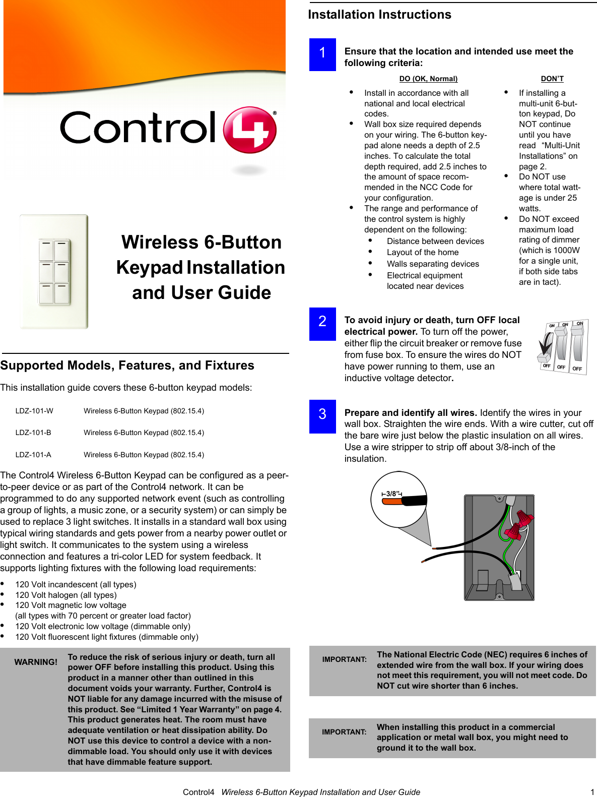                                                                                                                                      Control4   Wireless 6-Button Keypad Installation and User Guide                                                                              1 Wireless 6-Button Keypad Installation and User GuideSupported Models, Features, and FixturesThis installation guide covers these 6-button keypad models:The Control4 Wireless 6-Button Keypad can be configured as a peer-to-peer device or as part of the Control4 network. It can be programmed to do any supported network event (such as controlling a group of lights, a music zone, or a security system) or can simply be used to replace 3 light switches. It installs in a standard wall box using typical wiring standards and gets power from a nearby power outlet or light switch. It communicates to the system using a wireless connection and features a tri-color LED for system feedback. It supports lighting fixtures with the following load requirements:•120 Volt incandescent (all types)•120 Volt halogen (all types)•120 Volt magnetic low voltage (all types with 70 percent or greater load factor)•120 Volt electronic low voltage (dimmable only) •120 Volt fluorescent light fixtures (dimmable only)Installation InstructionsEnsure that the location and intended use meet the following criteria:To avoid injury or death, turn OFF local electrical power. To turn off the power, either flip the circuit breaker or remove fuse from fuse box. To ensure the wires do NOT have power running to them, use an inductive voltage detector.Prepare and identify all wires. Identify the wires in your wall box. Straighten the wire ends. With a wire cutter, cut off the bare wire just below the plastic insulation on all wires. Use a wire stripper to strip off about 3/8-inch of the insulation. LDZ-101-W Wireless 6-Button Keypad (802.15.4)LDZ-101-B Wireless 6-Button Keypad (802.15.4)LDZ-101-A Wireless 6-Button Keypad (802.15.4)WARNING! To reduce the risk of serious injury or death, turn all power OFF before installing this product. Using this product in a manner other than outlined in this document voids your warranty. Further, Control4 is NOT liable for any damage incurred with the misuse of this product. See “Limited 1 Year Warranty” on page 4. This product generates heat. The room must have adequate ventilation or heat dissipation ability. Do NOT use this device to control a device with a non-dimmable load. You should only use it with devices that have dimmable feature support.DO (OK, Normal) DON’T•Install in accordance with all national and local electrical codes.•Wall box size required depends on your wiring. The 6-button key-pad alone needs a depth of 2.5 inches. To calculate the total depth required, add 2.5 inches to the amount of space recom-mended in the NCC Code for your configuration.•The range and performance of the control system is highly dependent on the following:•    Distance between devices•    Layout of the home•    Walls separating devices•    Electrical equipment located near devices•If installing a multi-unit 6-but-ton keypad, Do NOT continue until you have read   “Multi-Unit Installations” on page 2.•Do NOT use where total watt-age is under 25 watts.•Do NOT exceed maximum load rating of dimmer (which is 1000W for a single unit, if both side tabs are in tact).IMPORTANT: The National Electric Code (NEC) requires 6 inches of extended wire from the wall box. If your wiring does not meet this requirement, you will not meet code. Do NOT cut wire shorter than 6 inches.IMPORTANT: When installing this product in a commercial application or metal wall box, you might need to ground it to the wall box. 1 2 3
