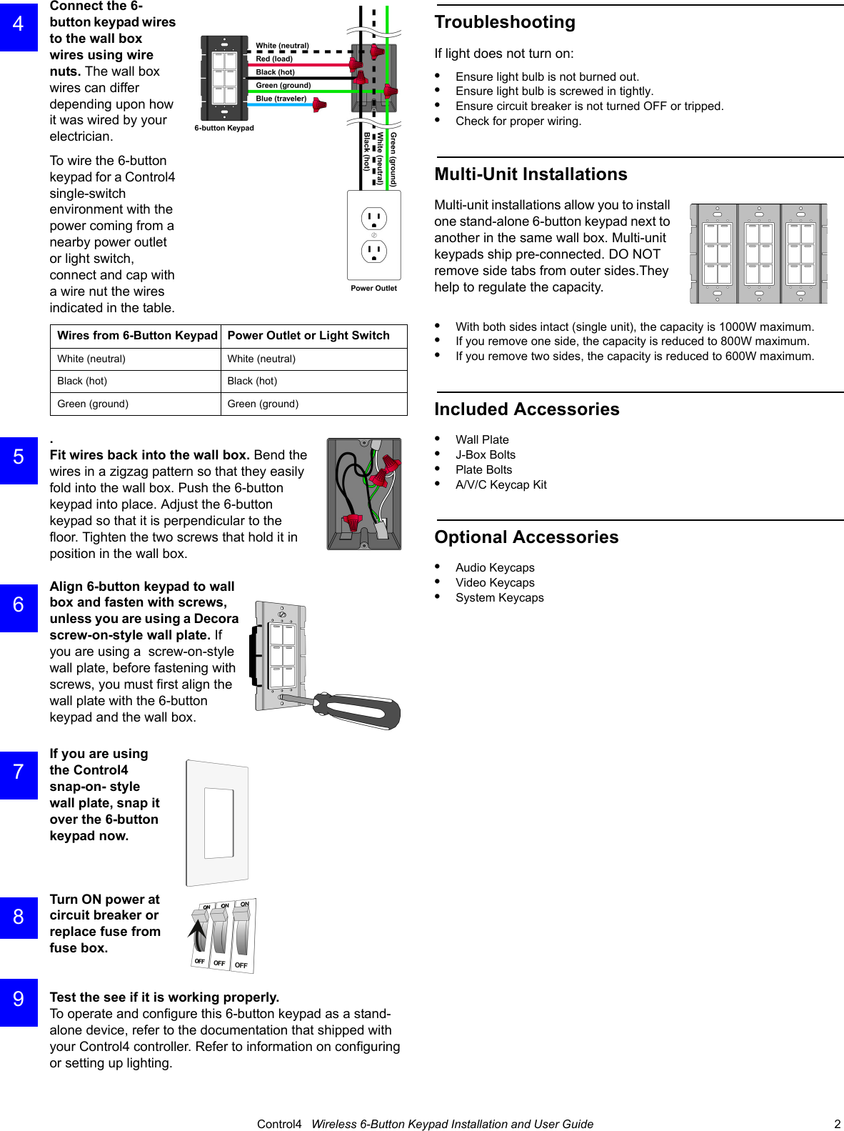                                                                                                                                      Control4   Wireless 6-Button Keypad Installation and User Guide                                                                              2 Connect the 6-button keypad wires to the wall box wires using wire nuts. The wall box wires can differ depending upon how it was wired by your electrician. To wire the 6-button keypad for a Control4 single-switch environment with the power coming from a nearby power outlet or light switch, connect and cap with a wire nut the wires indicated in the table. .Fit wires back into the wall box. Bend the wires in a zigzag pattern so that they easily fold into the wall box. Push the 6-button keypad into place. Adjust the 6-button keypad so that it is perpendicular to the floor. Tighten the two screws that hold it in position in the wall box.Align 6-button keypad to wall box and fasten with screws, unless you are using a Decora screw-on-style wall plate. If you are using a  screw-on-style wall plate, before fastening with screws, you must first align the wall plate with the 6-button keypad and the wall box.If you are using the Control4 snap-on- style wall plate, snap it over the 6-button keypad now.Turn ON power at circuit breaker or replace fuse from fuse box.Test the see if it is working properly. To operate and configure this 6-button keypad as a stand-alone device, refer to the documentation that shipped with your Control4 controller. Refer to information on configuring or setting up lighting.TroubleshootingIf light does not turn on:•Ensure light bulb is not burned out.•Ensure light bulb is screwed in tightly.•Ensure circuit breaker is not turned OFF or tripped.•Check for proper wiring.Multi-Unit InstallationsMulti-unit installations allow you to install one stand-alone 6-button keypad next to another in the same wall box. Multi-unit keypads ship pre-connected. DO NOT remove side tabs from outer sides.They help to regulate the capacity.•With both sides intact (single unit), the capacity is 1000W maximum. •If you remove one side, the capacity is reduced to 800W maximum. •If you remove two sides, the capacity is reduced to 600W maximum.Included Accessories•Wall Plate•J-Box Bolts•Plate Bolts•A/V/C Keycap KitOptional Accessories•Audio Keycaps•Video Keycaps•System KeycapsWires from 6-Button Keypad Power Outlet or Light SwitchWhite (neutral)  White (neutral) Black (hot)  Black (hot) Green (ground) Green (ground) 4 5 6 7 8 9