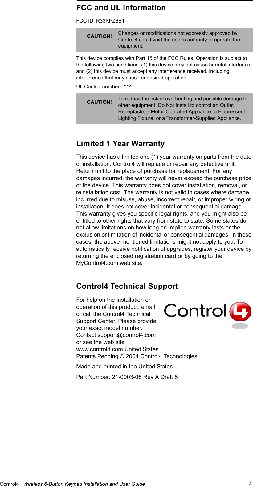                                                                                                                                      Control4   Wireless 6-Button Keypad Installation and User Guide                                                                              4 FCC and UL InformationFCC ID: R33KPZ6B1 This device complies with Part 15 of the FCC Rules. Operation is subject to the following two conditions: (1) this device may not cause harmful interfence, and (2) this device must accept any interference received, including interference that may cause undesired operation.UL Control number: ???Limited 1 Year WarrantyThis device has a limited one (1) year warranty on parts from the date of installation. Control4 will replace or repair any defective unit. Return unit to the place of purchase for replacement. For any damages incurred, the warranty will never exceed the purchase price of the device. This warranty does not cover installation, removal, or reinstallation cost. The warranty is not valid in cases where damage incurred due to misuse, abuse, incorrect repair, or improper wiring or installation. It does not cover incidental or consequential damage. This warranty gives you specific legal rights, and you might also be entitled to other rights that vary from state to state. Some states do not allow limitations on how long an implied warranty lasts or the exclusion or limitation of incidental or conseqential damages. In these cases, the above mentioned limitations might not apply to you. To automatically receive notification of upgrades, register your device by returning the enclosed registration card or by going to the MyControl4.com web site.Control4 Technical SupportFor help on the installation or operation of this product, email or call the Control4 Technical Support Center. Please provide your exact model number. Contact support@control4.com or see the web site www.control4.com.United States Patents Pending.© 2004 Control4 Technologies.Made and printed in the United States. Part Number: 21-0003-06 Rev A Draft 8CAUTION! Changes or modifications not expressly approved by Control4 could void the user’s authority to operate the equipment.CAUTION! To reduce the risk of overheating and possible damage to other equipment, Do Not Install to control an Outlet Receptacle, a Motor-Operated Appliance, a Fluorescent Lighting Fixture, or a Transformer-Supplied Appliance.