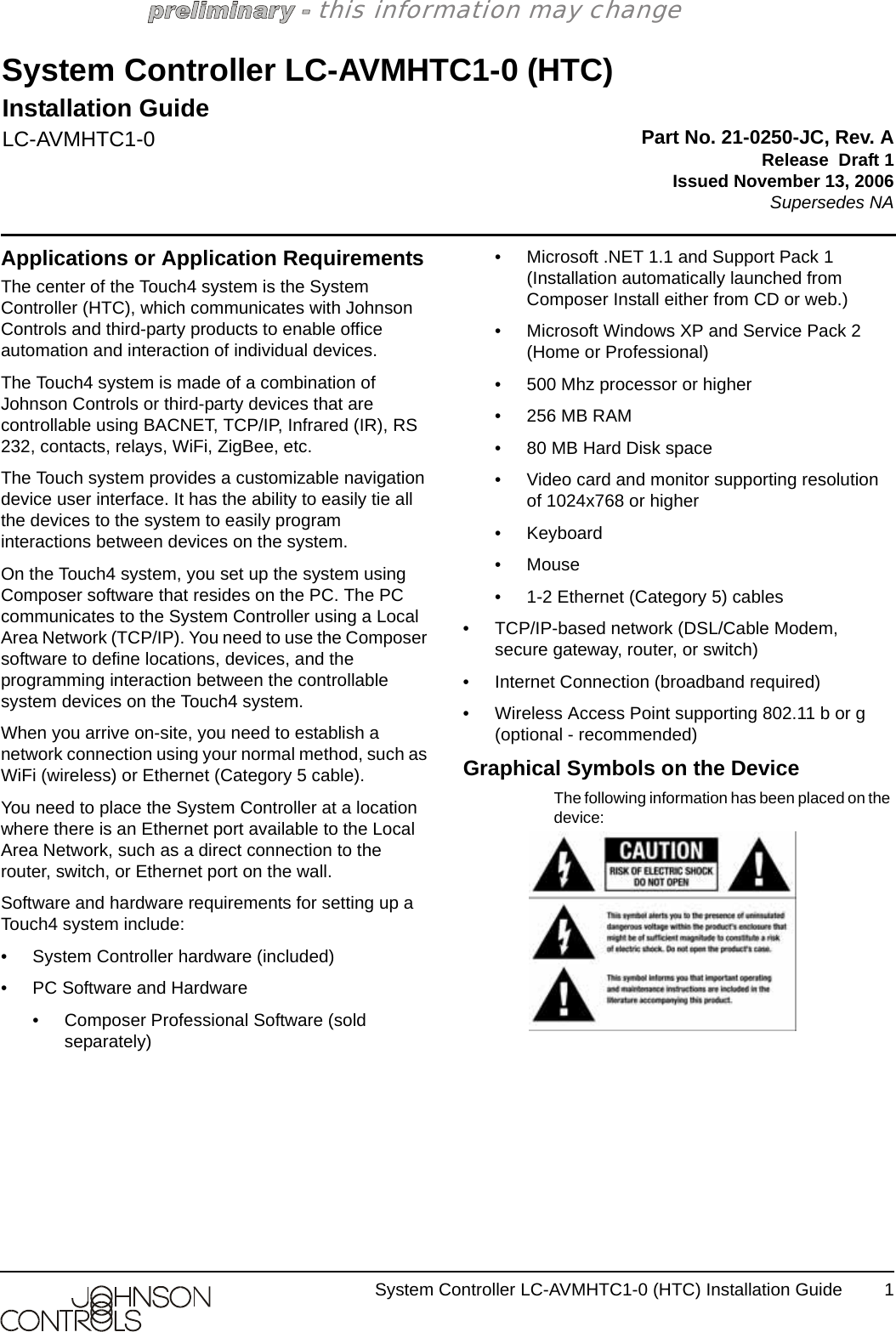 System Controller LC-AVMHTC1-0 (HTC) Installation Guide 1this information may changeApplications or Application RequirementsThe center of the Touch4 system is the System Controller (HTC), which communicates with Johnson Controls and third-party products to enable office automation and interaction of individual devices. The Touch4 system is made of a combination of Johnson Controls or third-party devices that are controllable using BACNET, TCP/IP, Infrared (IR), RS 232, contacts, relays, WiFi, ZigBee, etc. The Touch system provides a customizable navigation device user interface. It has the ability to easily tie all the devices to the system to easily program interactions between devices on the system.On the Touch4 system, you set up the system using Composer software that resides on the PC. The PC communicates to the System Controller using a Local Area Network (TCP/IP). You need to use the Composer software to define locations, devices, and the programming interaction between the controllable system devices on the Touch4 system.When you arrive on-site, you need to establish a network connection using your normal method, such as WiFi (wireless) or Ethernet (Category 5 cable). You need to place the System Controller at a location where there is an Ethernet port available to the Local Area Network, such as a direct connection to the router, switch, or Ethernet port on the wall.Software and hardware requirements for setting up a Touch4 system include:• System Controller hardware (included)• PC Software and Hardware• Composer Professional Software (sold separately)• Microsoft .NET 1.1 and Support Pack 1 (Installation automatically launched from Composer Install either from CD or web.)• Microsoft Windows XP and Service Pack 2 (Home or Professional)• 500 Mhz processor or higher•256 MB RAM• 80 MB Hard Disk space• Video card and monitor supporting resolution of 1024x768 or higher• Keyboard•Mouse• 1-2 Ethernet (Category 5) cables• TCP/IP-based network (DSL/Cable Modem, secure gateway, router, or switch) • Internet Connection (broadband required) • Wireless Access Point supporting 802.11 b or g (optional - recommended)Graphical Symbols on the DeviceThe following information has been placed on the device:System Controller LC-AVMHTC1-0 (HTC)Installation GuideLC-AVMHTC1-0 Part No. 21-0250-JC, Rev. ARelease  Draft 1Issued November 13, 2006Supersedes NA