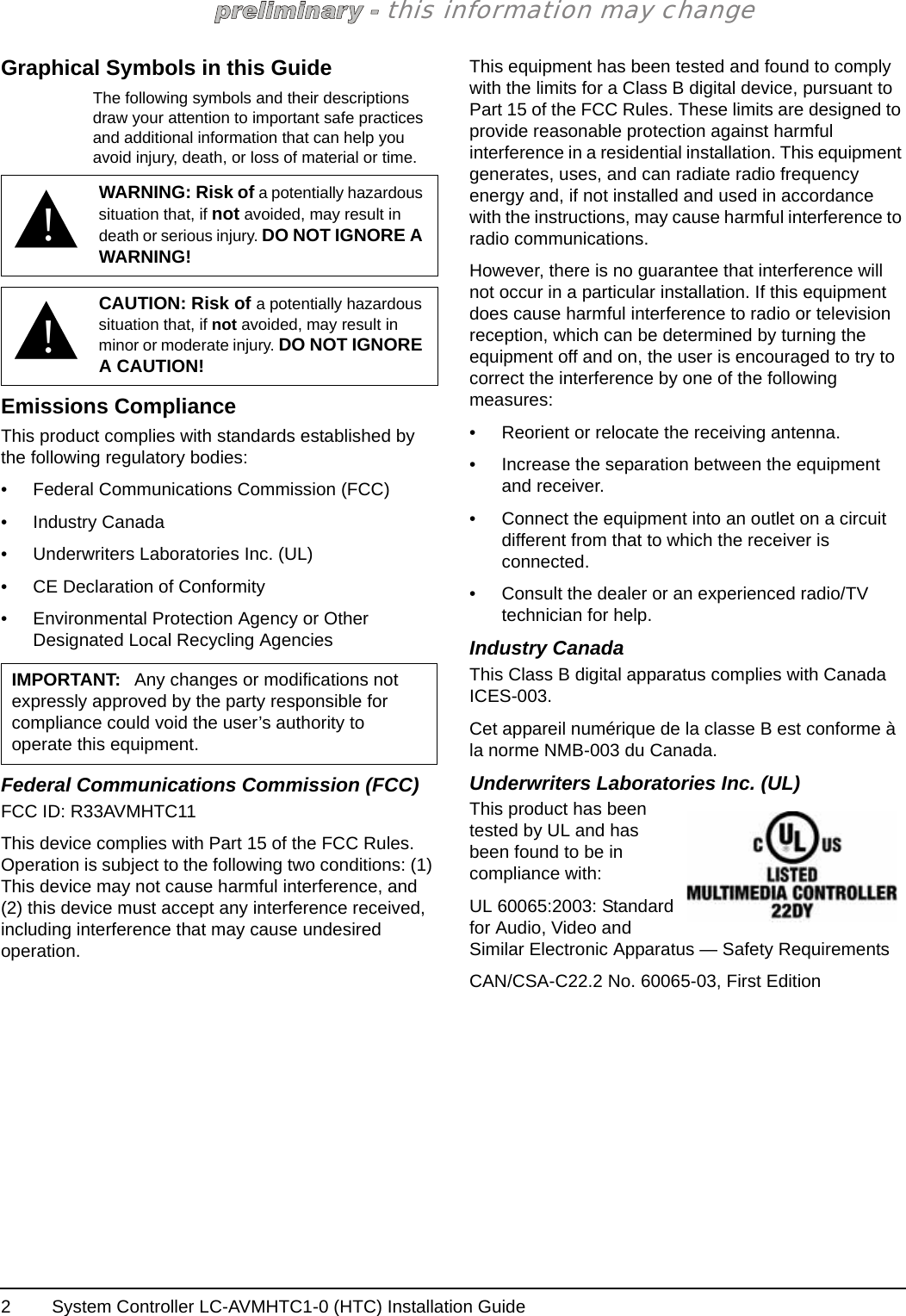 System Controller LC-AVMHTC1-0 (HTC) Installation Guide2this information may changeGraphical Symbols in this GuideThe following symbols and their descriptions draw your attention to important safe practices and additional information that can help you avoid injury, death, or loss of material or time. Emissions ComplianceThis product complies with standards established by the following regulatory bodies:• Federal Communications Commission (FCC)• Industry Canada• Underwriters Laboratories Inc. (UL)• CE Declaration of Conformity• Environmental Protection Agency or Other Designated Local Recycling AgenciesFederal Communications Commission (FCC)FCC ID: R33AVMHTC11This device complies with Part 15 of the FCC Rules. Operation is subject to the following two conditions: (1) This device may not cause harmful interference, and (2) this device must accept any interference received, including interference that may cause undesired operation.This equipment has been tested and found to comply with the limits for a Class B digital device, pursuant to Part 15 of the FCC Rules. These limits are designed to provide reasonable protection against harmful interference in a residential installation. This equipment generates, uses, and can radiate radio frequency energy and, if not installed and used in accordance with the instructions, may cause harmful interference to radio communications.However, there is no guarantee that interference will not occur in a particular installation. If this equipment does cause harmful interference to radio or television reception, which can be determined by turning the equipment off and on, the user is encouraged to try to correct the interference by one of the following measures:• Reorient or relocate the receiving antenna.• Increase the separation between the equipment and receiver.• Connect the equipment into an outlet on a circuit different from that to which the receiver is connected.• Consult the dealer or an experienced radio/TV technician for help.Industry CanadaThis Class B digital apparatus complies with Canada ICES-003.Cet appareil numérique de la classe B est conforme à la norme NMB-003 du Canada.Underwriters Laboratories Inc. (UL)This product has been tested by UL and has been found to be in compliance with:UL 60065:2003: Standard for Audio, Video and Similar Electronic Apparatus — Safety RequirementsCAN/CSA-C22.2 No. 60065-03, First Edition!WARNING: Risk of a potentially hazardous situation that, if not avoided, may result in death or serious injury. DO NOT IGNORE A WARNING!!CAUTION: Risk of a potentially hazardous situation that, if not avoided, may result in minor or moderate injury. DO NOT IGNORE A CAUTION!IMPORTANT: Any changes or modifications not expressly approved by the party responsible for compliance could void the user’s authority to operate this equipment.