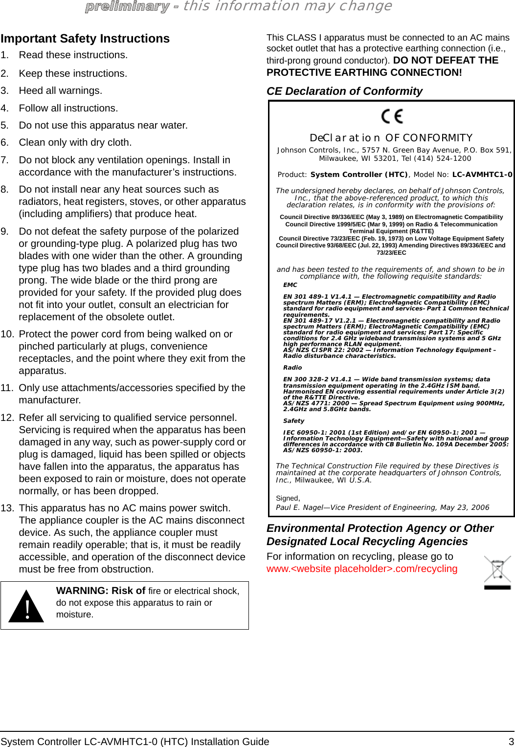 System Controller LC-AVMHTC1-0 (HTC) Installation Guide  3this information may changeImportant Safety Instructions1. Read these instructions.2. Keep these instructions.3. Heed all warnings.4. Follow all instructions.5. Do not use this apparatus near water.6. Clean only with dry cloth.7. Do not block any ventilation openings. Install in accordance with the manufacturer’s instructions.8. Do not install near any heat sources such as radiators, heat registers, stoves, or other apparatus (including amplifiers) that produce heat.9. Do not defeat the safety purpose of the polarized or grounding-type plug. A polarized plug has two blades with one wider than the other. A grounding type plug has two blades and a third grounding prong. The wide blade or the third prong are provided for your safety. If the provided plug does not fit into your outlet, consult an electrician for replacement of the obsolete outlet.10. Protect the power cord from being walked on or pinched particularly at plugs, convenience receptacles, and the point where they exit from the apparatus.11. Only use attachments/accessories specified by the manufacturer.12. Refer all servicing to qualified service personnel. Servicing is required when the apparatus has been damaged in any way, such as power-supply cord or plug is damaged, liquid has been spilled or objects have fallen into the apparatus, the apparatus has been exposed to rain or moisture, does not operate normally, or has been dropped.13. This apparatus has no AC mains power switch. The appliance coupler is the AC mains disconnect device. As such, the appliance coupler must remain readily operable; that is, it must be readily accessible, and operation of the disconnect device must be free from obstruction.This CLASS I apparatus must be connected to an AC mains socket outlet that has a protective earthing connection (i.e., third-prong ground conductor). DO NOT DEFEAT THE PROTECTIVE EARTHING CONNECTION!CE Declaration of ConformityEnvironmental Protection Agency or Other Designated Local Recycling AgenciesFor information on recycling, please go to www.&lt;website placeholder&gt;.com/recycling!WARNING: Risk of fire or electrical shock, do not expose this apparatus to rain or moisture.DeClaration OF CONFORMITYJohnson Controls, Inc., 5757 N. Green Bay Avenue, P.O. Box 591, Milwaukee, WI 53201, Tel (414) 524-1200Product: System Controller (HTC), Model No: LC-AVMHTC1-0The undersigned hereby declares, on behalf of Johnson Controls, Inc., that the above-referenced product, to which this declaration relates, is in conformity with the provisions of:Council Directive 89/336/EEC (May 3, 1989) on Electromagnetic CompatibilityCouncil Directive 1999/5/EC (Mar 9, 1999) on Radio &amp; Telecommunication Terminal Equipment (R&amp;TTE)Council Directive 73/23/EEC (Feb. 19, 1973) on Low Voltage Equipment SafetyCouncil Directive 93/68/EEC (Jul. 22, 1993) Amending Directives 89/336/EEC and 73/23/EECand has been tested to the requirements of, and shown to be in compliance with, the following requisite standards:EMCEN 301 489-1 V1.4.1 — Electromagnetic compatibility and Radio spectrum Matters (ERM); ElectroMagnetic Compatibility (EMC) standard for radio equipment and services–Part 1 Common technical requirements.EN 301 489-17 V1.2.1 — Electromagnetic compatibility and Radio spectrum Matters (ERM); ElectroMagnetic Compatibility (EMC) standard for radio equipment and services; Part 17: Specific conditions for 2.4 GHz wideband transmission systems and 5 GHz high performance RLAN equipment.AS/NZS CISPR 22: 2002 — Information Technology Equipment – Radio disturbance characteristics.RadioEN 300 328-2 V1.4.1 — Wide band transmission systems; data transmission equipment operating in the 2.4GHz ISM band. Harmonised EN covering essential requirements under Article 3(2) of the R&amp;TTE Directive.AS/NZS 4771: 2000 — Spread Spectrum Equipment using 900MHz, 2.4GHz and 5.8GHz bands.SafetyIEC 60950-1: 2001 (1st Edition) and/or EN 60950-1: 2001 — Information Technology Equipment—Safety with national and group differences in accordance with CB Bulletin No. 109A December 2005: AS/NZS 60950-1: 2003.The Technical Construction File required by these Directives is maintained at the corporate headquarters of Johnson Controls, Inc., Milwaukee, WI U.S.A.Signed, Paul E. Nagel—Vice President of Engineering, May 23, 2006