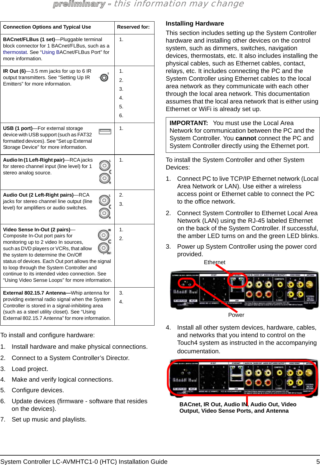 System Controller LC-AVMHTC1-0 (HTC) Installation Guide  5this information may changeTo install and configure hardware:1. Install hardware and make physical connections.2. Connect to a System Controller’s Director. 3. Load project.4. Make and verify logical connections.5. Configure devices. 6. Update devices (firmware - software that resides on the devices).7. Set up music and playlists.Installing HardwareThis section includes setting up the System Controller hardware and installing other devices on the control system, such as dimmers, switches, navigation devices, thermostats, etc. It also includes installing the physical cables, such as Ethernet cables, contact, relays, etc. It includes connecting the PC and the System Controller using Ethernet cables to the local area network as they communicate with each other through the local area network. This documentation assumes that the local area network that is either using Ethernet or WiFi is already set up. To install the System Controller and other System Devices:1. Connect PC to live TCP/IP Ethernet network (Local Area Network or LAN). Use either a wireless access point or Ethernet cable to connect the PC to the office network.2. Connect System Controller to Ethernet Local Area Network (LAN) using the RJ-45 labeled Ethernet on the back of the System Controller. If successful, the amber LED turns on and the green LED blinks.3. Power up System Controller using the power cord provided.4. Install all other system devices, hardware, cables, and networks that you intend to control on the Touch4 system as instructed in the accompanying documentation.BACnet/FLBus (1 set)—Pluggable terminal block connector for 1 BACnet/FLBus, such as a thermostat. See “Using BACnet/FLBus Port” for more information.1.IR Out (6)—3.5 mm jacks for up to 6 IR output transmitters. See “Setting Up IR Emitters” for more information.1.2.3.4.5.6.USB (1 port)—For external storage device with USB support (such as FAT32 formatted devices). See “Set up External Storage Device” for more information.1.Audio In (1 Left-Right pair)—RCA jacks for stereo channel input (line level) for 1 stereo analog source.1.Audio Out (2 Left-Right pairs)—RCA jacks for stereo channel line output (line level) for amplifiers or audio switches.2.3.Video Sense In-Out (2 pairs)—Composite In-Out port pairs for monitoring up to 2 video In sources, such as DVD players or VCRs, that allow the system to determine the On/Off status of devices. Each Out port allows the signal to loop through the System Controller and continue to its intended video connection. See “Using Video Sense Loops” for more information.1.2.External 802.15.7 Antenna—Whip antenna for providing external radio signal when the System Controller is stored in a signal-inhibiting area (such as a steel utility closet). See “Using External 802.15.7 Antenna” for more information. 3.4.Connection Options and Typical Use Reserved for:IMPORTANT: You must use the Local Area Network for communication between the PC and the System Controller. You cannot connect the PC and System Controller directly using the Ethernet port. EthernetPowerBACnet, IR Out, Audio IN, Audio Out, Video Output, Video Sense Ports, and Antenna