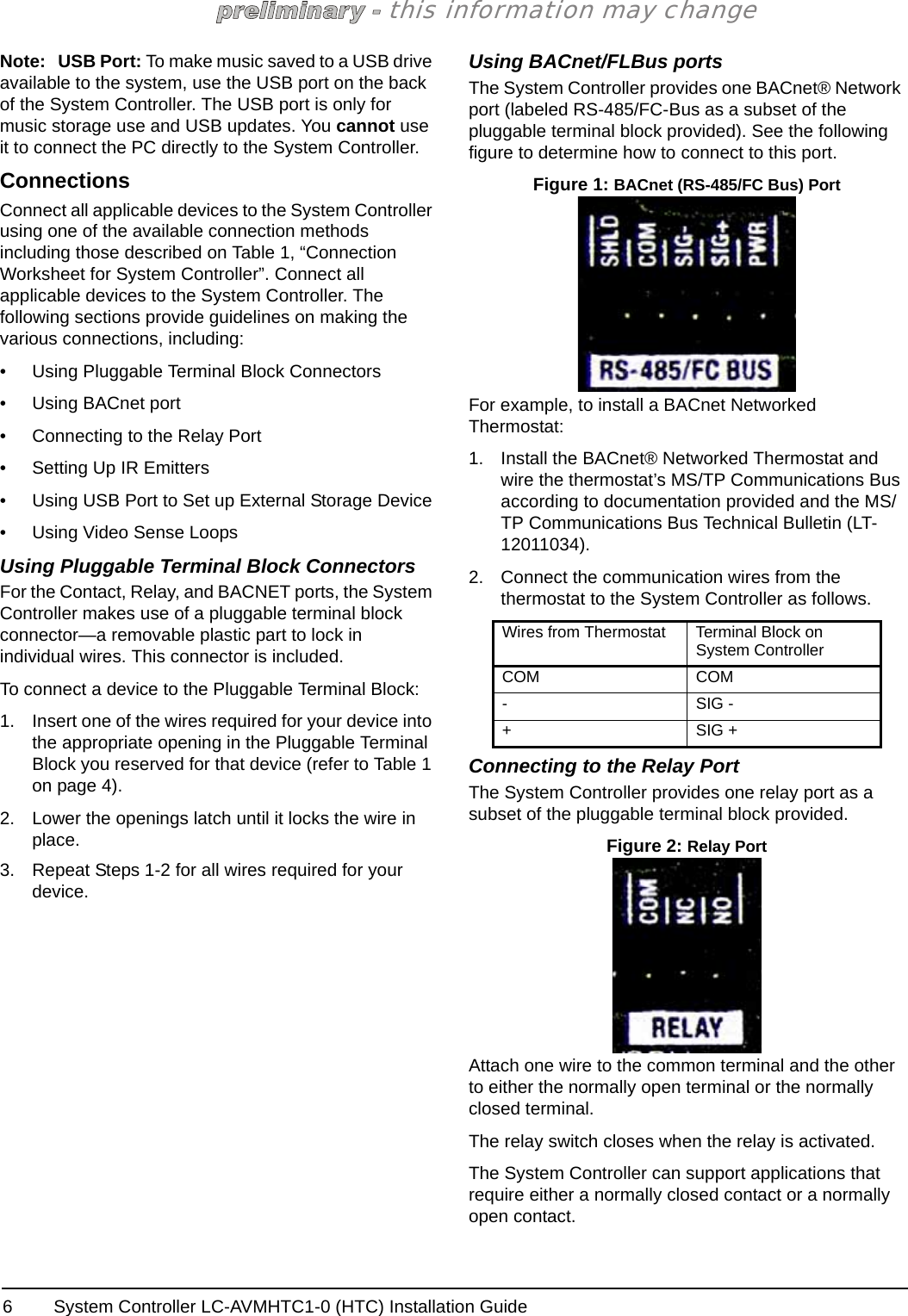 System Controller LC-AVMHTC1-0 (HTC) Installation Guide6this information may changeNote: USB Port: To make music saved to a USB drive available to the system, use the USB port on the back of the System Controller. The USB port is only for music storage use and USB updates. You cannot use it to connect the PC directly to the System Controller.ConnectionsConnect all applicable devices to the System Controller using one of the available connection methods including those described on Table 1, “Connection Worksheet for System Controller”. Connect all applicable devices to the System Controller. The following sections provide guidelines on making the various connections, including:• Using Pluggable Terminal Block Connectors• Using BACnet port• Connecting to the Relay Port• Setting Up IR Emitters• Using USB Port to Set up External Storage Device• Using Video Sense LoopsUsing Pluggable Terminal Block ConnectorsFor the Contact, Relay, and BACNET ports, the System Controller makes use of a pluggable terminal block connector—a removable plastic part to lock in individual wires. This connector is included.To connect a device to the Pluggable Terminal Block:1. Insert one of the wires required for your device into the appropriate opening in the Pluggable Terminal Block you reserved for that device (refer to Table 1 on page 4). 2. Lower the openings latch until it locks the wire in place.3. Repeat Steps 1-2 for all wires required for your device.Using BACnet/FLBus portsThe System Controller provides one BACnet® Network port (labeled RS-485/FC-Bus as a subset of the pluggable terminal block provided). See the following figure to determine how to connect to this port. Figure 1: BACnet (RS-485/FC Bus) PortFor example, to install a BACnet Networked Thermostat:1. Install the BACnet® Networked Thermostat and wire the thermostat’s MS/TP Communications Bus according to documentation provided and the MS/TP Communications Bus Technical Bulletin (LT-12011034). 2. Connect the communication wires from the thermostat to the System Controller as follows.Connecting to the Relay PortThe System Controller provides one relay port as a subset of the pluggable terminal block provided. Figure 2: Relay PortAttach one wire to the common terminal and the other to either the normally open terminal or the normally closed terminal. The relay switch closes when the relay is activated. The System Controller can support applications that require either a normally closed contact or a normally open contact.Wires from Thermostat Terminal Block on System ControllerCOM COM-SIG -+SIG +