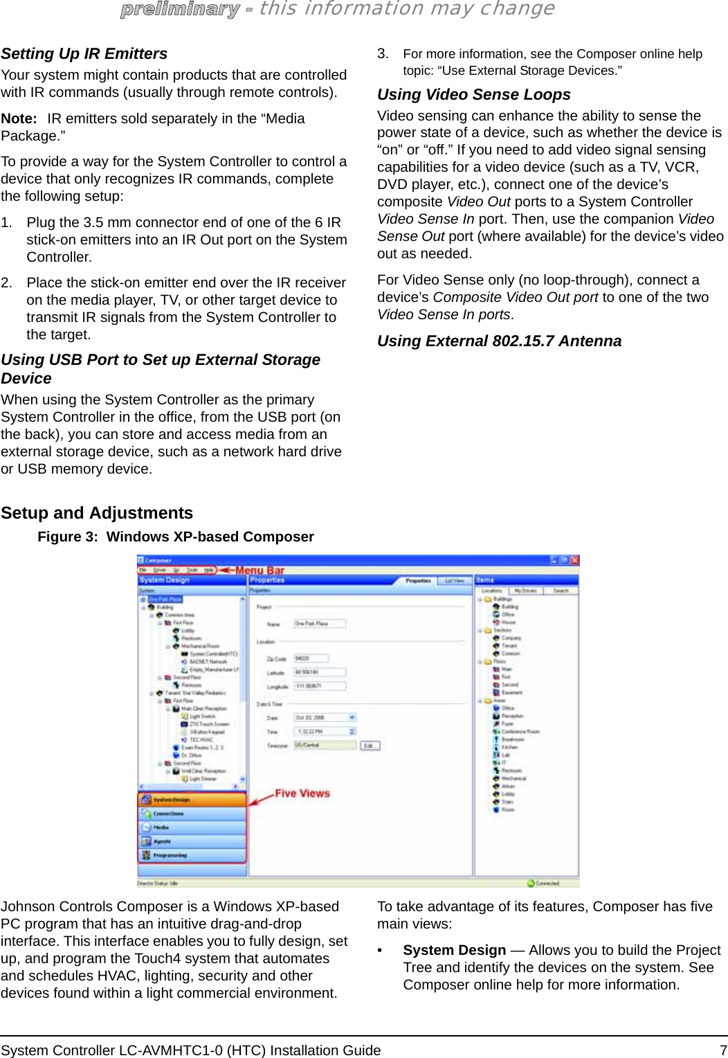 System Controller LC-AVMHTC1-0 (HTC) Installation Guide  7this information may changeSetting Up IR EmittersYour system might contain products that are controlled with IR commands (usually through remote controls). Note: IR emitters sold separately in the “Media Package.”To provide a way for the System Controller to control a device that only recognizes IR commands, complete the following setup:1. Plug the 3.5 mm connector end of one of the 6 IR stick-on emitters into an IR Out port on the System Controller. 2. Place the stick-on emitter end over the IR receiver on the media player, TV, or other target device to transmit IR signals from the System Controller to the target.Using USB Port to Set up External Storage DeviceWhen using the System Controller as the primary System Controller in the office, from the USB port (on the back), you can store and access media from an external storage device, such as a network hard drive or USB memory device.3. For more information, see the Composer online help topic: “Use External Storage Devices.”Using Video Sense LoopsVideo sensing can enhance the ability to sense the power state of a device, such as whether the device is “on” or “off.” If you need to add video signal sensing capabilities for a video device (such as a TV, VCR, DVD player, etc.), connect one of the device’s composite Video Out ports to a System Controller Video Sense In port. Then, use the companion Video Sense Out port (where available) for the device’s video out as needed.For Video Sense only (no loop-through), connect a device’s Composite Video Out port to one of the two Video Sense In ports.Using External 802.15.7 AntennaSetup and AdjustmentsFigure 3:  Windows XP-based ComposerJohnson Controls Composer is a Windows XP-based PC program that has an intuitive drag-and-drop interface. This interface enables you to fully design, set up, and program the Touch4 system that automates and schedules HVAC, lighting, security and other devices found within a light commercial environment. To take advantage of its features, Composer has five main views: •System Design — Allows you to build the Project Tree and identify the devices on the system. See Composer online help for more information.
