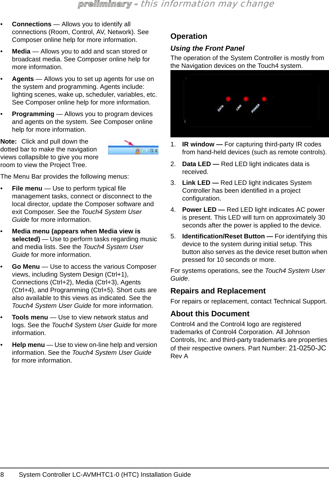 System Controller LC-AVMHTC1-0 (HTC) Installation Guide8this information may change•Connections — Allows you to identify all connections (Room, Control, AV, Network). See Composer online help for more information.•Media — Allows you to add and scan stored or broadcast media. See Composer online help for more information.•Agents — Allows you to set up agents for use on the system and programming. Agents include: lighting scenes, wake up, scheduler, variables, etc. See Composer online help for more information.•Programming — Allows you to program devices and agents on the system. See Composer online help for more information.Note: Click and pull down the dotted bar to make the navigation views collapsible to give you more room to view the Project Tree.The Menu Bar provides the following menus:•File menu — Use to perform typical file management tasks, connect or disconnect to the local director, update the Composer software and exit Composer. See the Touch4 System User Guide for more information.•Media menu (appears when Media view is selected) — Use to perform tasks regarding music and media lists. See the Touch4 System User Guide for more information.•Go Menu — Use to access the various Composer views, including System Design (Ctrl+1), Connections (Ctrl+2), Media (Ctrl+3), Agents (Ctrl+4), and Programming (Ctrl+5). Short cuts are also available to this views as indicated. See the Touch4 System User Guide for more information.•Tools menu — Use to view network status and logs. See the Touch4 System User Guide for more information. •Help menu — Use to view on-line help and version information. See the Touch4 System User Guide for more information.OperationUsing the Front PanelThe operation of the System Controller is mostly from the Navigation devices on the Touch4 system. 1. IR window — For capturing third-party IR codes from hand-held devices (such as remote controls).2. Data LED — Red LED light indicates data is received.3. Link LED — Red LED light indicates System Controller has been identified in a project configuration.4. Power LED — Red LED light indicates AC power is present. This LED will turn on approximately 30 seconds after the power is applied to the device.5. Identification/Reset Button — For identifying this device to the system during initial setup. This button also serves as the device reset button when pressed for 10 seconds or more.For systems operations, see the Touch4 System User Guide.Repairs and ReplacementFor repairs or replacement, contact Technical Support.About this DocumentControl4 and the Control4 logo are registered trademarks of Control4 Corporation. All Johnson Controls, Inc. and third-party trademarks are properties of their respective owners. Part Number: 21-0250-JC Rev A 