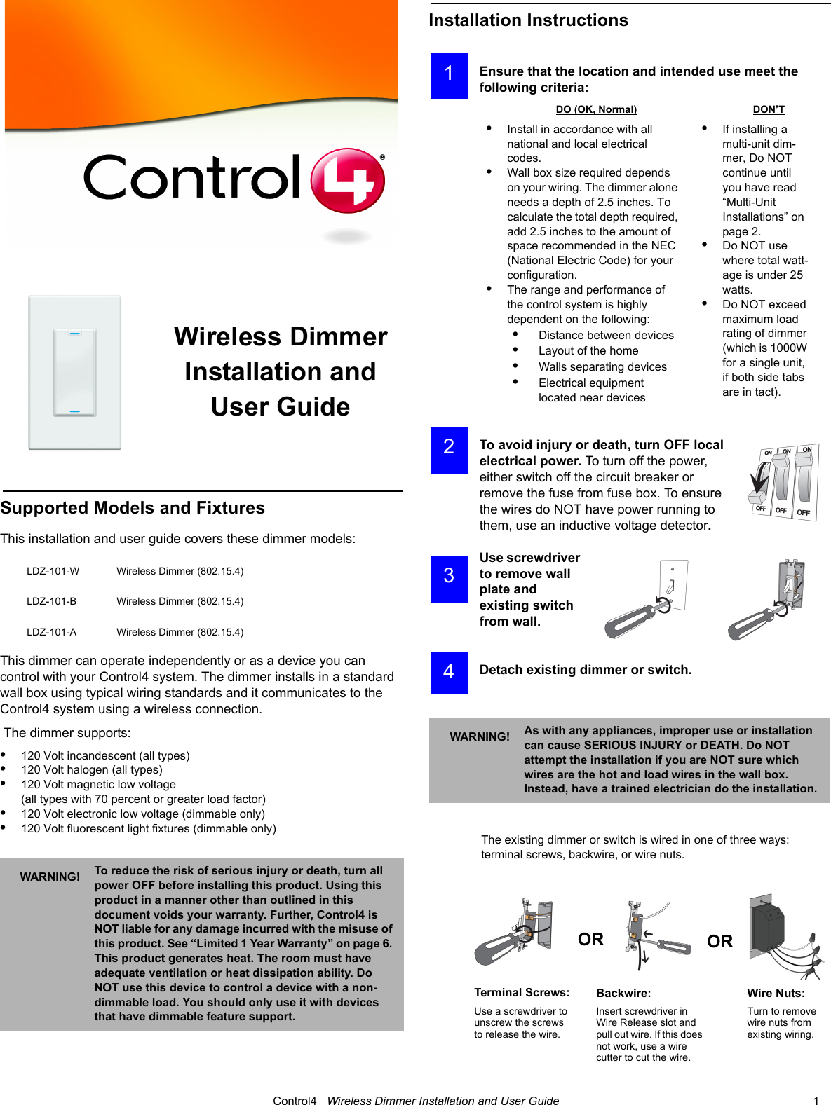                                                                                                                                      Control4   Wireless Dimmer Installation and User Guide                                                                              1 Wireless Dimmer Installation and User GuideSupported Models and FixturesThis installation and user guide covers these dimmer models:This dimmer can operate independently or as a device you can control with your Control4 system. The dimmer installs in a standard wall box using typical wiring standards and it communicates to the Control4 system using a wireless connection. The dimmer supports:•120 Volt incandescent (all types)•120 Volt halogen (all types)•120 Volt magnetic low voltage (all types with 70 percent or greater load factor)•120 Volt electronic low voltage (dimmable only) •120 Volt fluorescent light fixtures (dimmable only)Installation InstructionsEnsure that the location and intended use meet the following criteria:To avoid injury or death, turn OFF local electrical power. To turn off the power, either switch off the circuit breaker or remove the fuse from fuse box. To ensure the wires do NOT have power running to them, use an inductive voltage detector.Use screwdriver to remove wall plate and existing switch from wall.Detach existing dimmer or switch.The existing dimmer or switch is wired in one of three ways: terminal screws, backwire, or wire nuts. LDZ-101-W Wireless Dimmer (802.15.4)LDZ-101-B Wireless Dimmer (802.15.4)LDZ-101-A Wireless Dimmer (802.15.4)WARNING! To reduce the risk of serious injury or death, turn all power OFF before installing this product. Using this product in a manner other than outlined in this document voids your warranty. Further, Control4 is NOT liable for any damage incurred with the misuse of this product. See “Limited 1 Year Warranty” on page 6. This product generates heat. The room must have adequate ventilation or heat dissipation ability. Do NOT use this device to control a device with a non-dimmable load. You should only use it with devices that have dimmable feature support.DO (OK, Normal) DON’T•Install in accordance with all national and local electrical codes.•Wall box size required depends on your wiring. The dimmer alone needs a depth of 2.5 inches. To calculate the total depth required, add 2.5 inches to the amount of space recommended in the NEC (National Electric Code) for your configuration.•The range and performance of the control system is highly dependent on the following:•    Distance between devices•    Layout of the home•    Walls separating devices•    Electrical equipment located near devices•If installing a multi-unit dim-mer, Do NOT continue until you have read   “Multi-Unit Installations” on page 2.•Do NOT use where total watt-age is under 25 watts.•Do NOT exceed maximum load rating of dimmer (which is 1000W for a single unit, if both side tabs are in tact).WARNING! As with any appliances, improper use or installation can cause SERIOUS INJURY or DEATH. Do NOT attempt the installation if you are NOT sure which wires are the hot and load wires in the wall box. Instead, have a trained electrician do the installation.Terminal Screws:Use a screwdriver to unscrew the screws to release the wire.Backwire:Insert screwdriver in Wire Release slot and pull out wire. If this does not work, use a wire cutter to cut the wire.Wire Nuts: Turn to remove wire nuts from existing wiring. 1 2 3 4OR OR