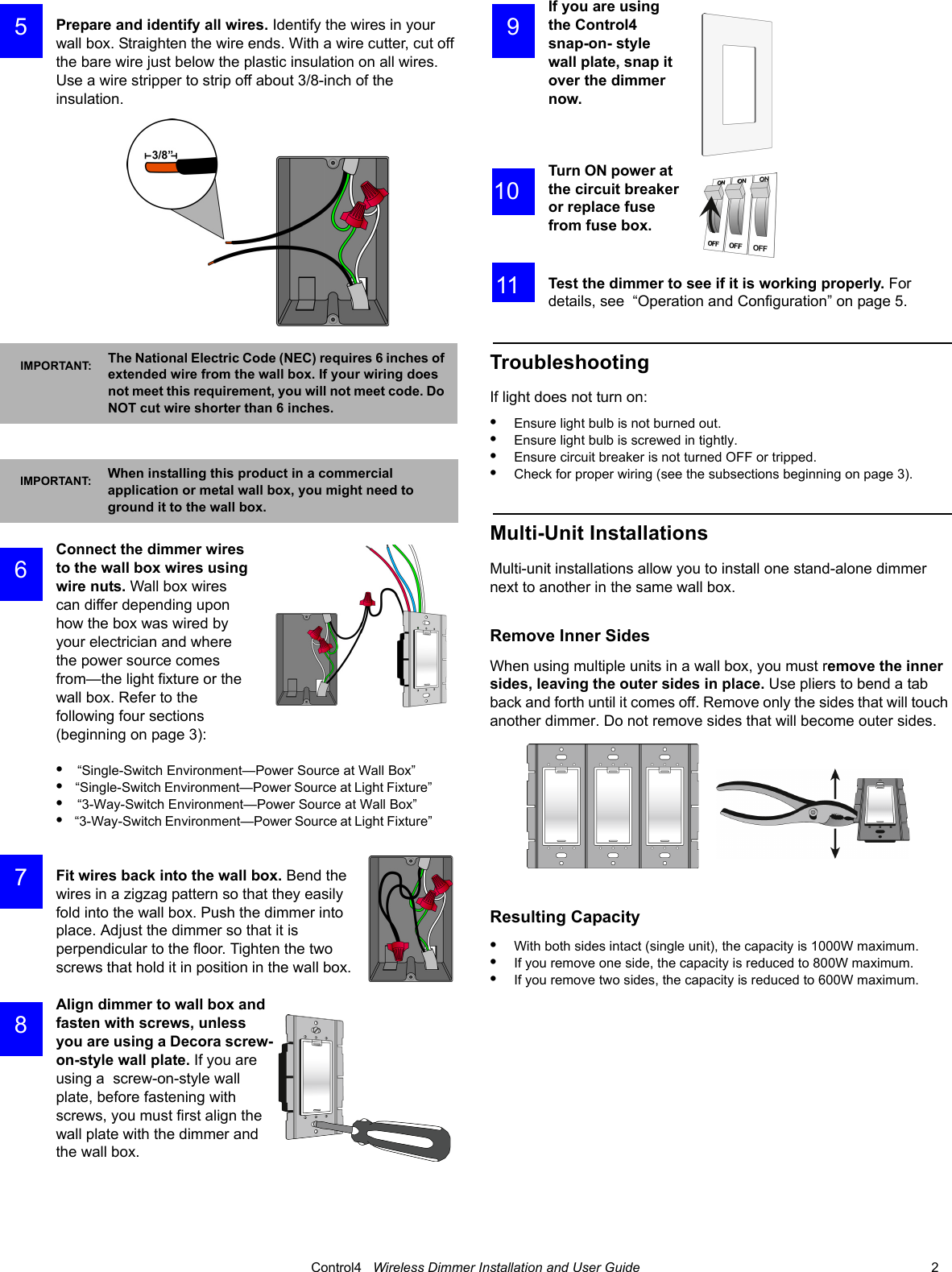                                                                                                                                      Control4   Wireless Dimmer Installation and User Guide                                                                              2 Prepare and identify all wires. Identify the wires in your wall box. Straighten the wire ends. With a wire cutter, cut off the bare wire just below the plastic insulation on all wires. Use a wire stripper to strip off about 3/8-inch of the insulation. Connect the dimmer wires to the wall box wires using wire nuts. Wall box wires can differ depending upon how the box was wired by your electrician and where the power source comes from—the light fixture or the wall box. Refer to the following four sections (beginning on page 3):•    “Single-Switch Environment—Power Source at Wall Box” •    “Single-Switch Environment—Power Source at Light Fixture” •    “3-Way-Switch Environment—Power Source at Wall Box” •    “3-Way-Switch Environment—Power Source at Light Fixture” Fit wires back into the wall box. Bend the wires in a zigzag pattern so that they easily fold into the wall box. Push the dimmer into place. Adjust the dimmer so that it is perpendicular to the floor. Tighten the two screws that hold it in position in the wall box.Align dimmer to wall box and fasten with screws, unless you are using a Decora screw-on-style wall plate. If you are using a  screw-on-style wall plate, before fastening with screws, you must first align the wall plate with the dimmer and the wall box.If you are using the Control4 snap-on- style wall plate, snap it over the dimmer now.Turn ON power at the circuit breaker or replace fuse from fuse box.Test the dimmer to see if it is working properly. For details, see  “Operation and Configuration” on page 5.TroubleshootingIf light does not turn on:•Ensure light bulb is not burned out.•Ensure light bulb is screwed in tightly.•Ensure circuit breaker is not turned OFF or tripped.•Check for proper wiring (see the subsections beginning on page 3).Multi-Unit InstallationsMulti-unit installations allow you to install one stand-alone dimmer next to another in the same wall box. Remove Inner SidesWhen using multiple units in a wall box, you must remove the inner sides, leaving the outer sides in place. Use pliers to bend a tab back and forth until it comes off. Remove only the sides that will touch another dimmer. Do not remove sides that will become outer sides.Resulting Capacity•With both sides intact (single unit), the capacity is 1000W maximum. •If you remove one side, the capacity is reduced to 800W maximum. •If you remove two sides, the capacity is reduced to 600W maximum.IMPORTANT: The National Electric Code (NEC) requires 6 inches of extended wire from the wall box. If your wiring does not meet this requirement, you will not meet code. Do NOT cut wire shorter than 6 inches.IMPORTANT: When installing this product in a commercial application or metal wall box, you might need to ground it to the wall box. 5 6 7 8 9 10 11