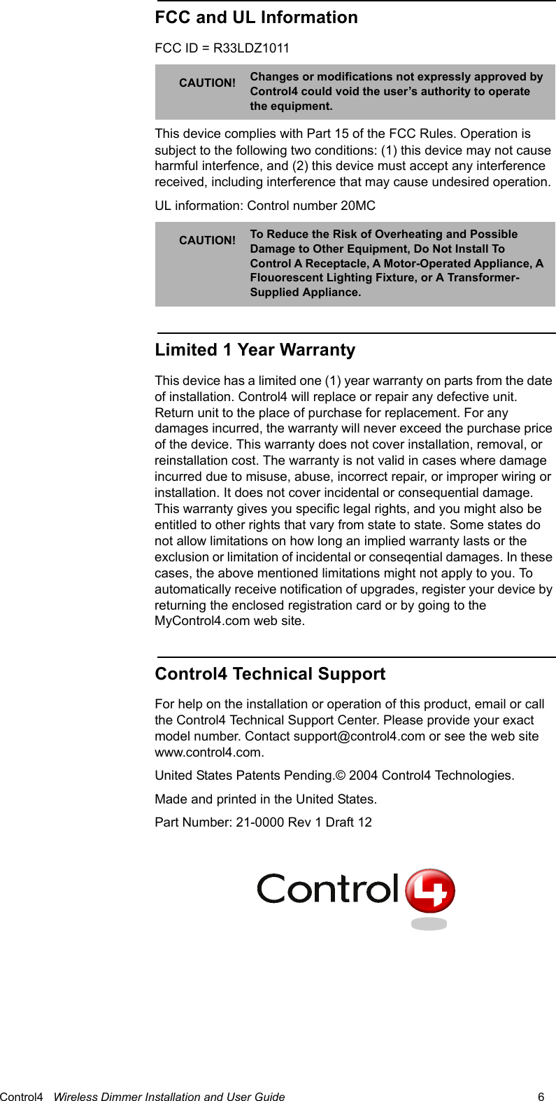                                                                                                                                      Control4   Wireless Dimmer Installation and User Guide                                                                              6 FCC and UL InformationFCC ID = R33LDZ1011 This device complies with Part 15 of the FCC Rules. Operation is subject to the following two conditions: (1) this device may not cause harmful interfence, and (2) this device must accept any interference received, including interference that may cause undesired operation.UL information: Control number 20MC Limited 1 Year WarrantyThis device has a limited one (1) year warranty on parts from the date of installation. Control4 will replace or repair any defective unit. Return unit to the place of purchase for replacement. For any damages incurred, the warranty will never exceed the purchase price of the device. This warranty does not cover installation, removal, or reinstallation cost. The warranty is not valid in cases where damage incurred due to misuse, abuse, incorrect repair, or improper wiring or installation. It does not cover incidental or consequential damage. This warranty gives you specific legal rights, and you might also be entitled to other rights that vary from state to state. Some states do not allow limitations on how long an implied warranty lasts or the exclusion or limitation of incidental or conseqential damages. In these cases, the above mentioned limitations might not apply to you. To automatically receive notification of upgrades, register your device by returning the enclosed registration card or by going to the MyControl4.com web site.Control4 Technical SupportFor help on the installation or operation of this product, email or call the Control4 Technical Support Center. Please provide your exact model number. Contact support@control4.com or see the web site www.control4.com.United States Patents Pending.© 2004 Control4 Technologies.Made and printed in the United States. Part Number: 21-0000 Rev 1 Draft 12CAUTION! Changes or modifications not expressly approved by Control4 could void the user’s authority to operate the equipment.CAUTION! To Reduce the Risk of Overheating and Possible Damage to Other Equipment, Do Not Install To Control A Receptacle, A Motor-Operated Appliance, A Flouorescent Lighting Fixture, or A Transformer-Supplied Appliance.