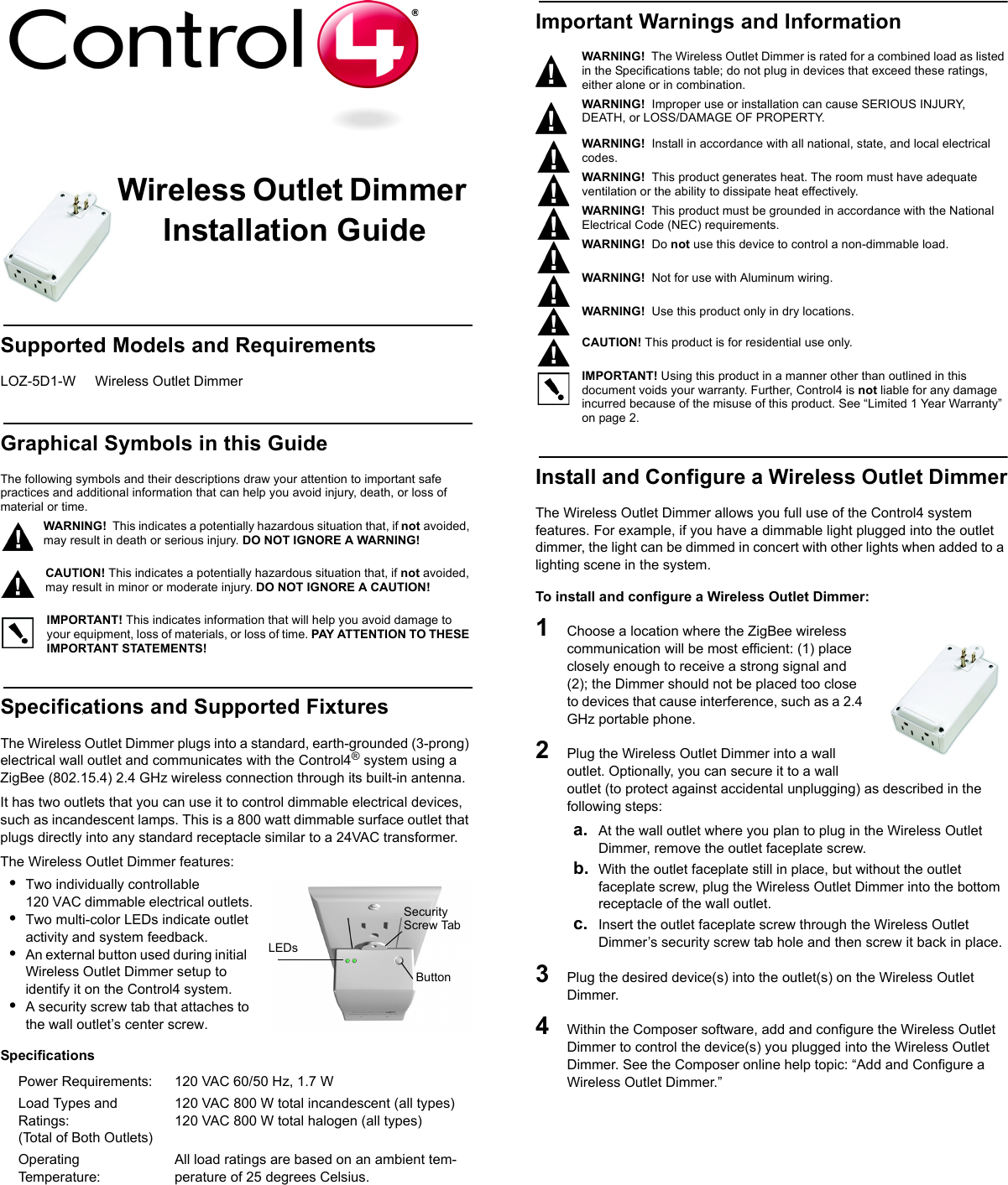                                                                                                                                                                                                                    Wireless Outlet Dimmer Installation GuideSupported Models and RequirementsLOZ-5D1-W     Wireless Outlet DimmerGraphical Symbols in this GuideThe following symbols and their descriptions draw your attention to important safe practices and additional information that can help you avoid injury, death, or loss of material or time.WARNING!  This indicates a potentially hazardous situation that, if not avoided, may result in death or serious injury. DO NOT IGNORE A WARNING!CAUTION! This indicates a potentially hazardous situation that, if not avoided, may result in minor or moderate injury. DO NOT IGNORE A CAUTION!IMPORTANT! This indicates information that will help you avoid damage to your equipment, loss of materials, or loss of time. PAY ATTENTION TO THESE IMPORTANT STATEMENTS!Specifications and Supported FixturesThe Wireless Outlet Dimmer plugs into a standard, earth-grounded (3-prong) electrical wall outlet and communicates with the Control4® system using a ZigBee (802.15.4) 2.4 GHz wireless connection through its built-in antenna. It has two outlets that you can use it to control dimmable electrical devices, such as incandescent lamps. This is a 800 watt dimmable surface outlet that plugs directly into any standard receptacle similar to a 24VAC transformer.The Wireless Outlet Dimmer features:•Two individually controllable 120 VAC dimmable electrical outlets.•Two multi-color LEDs indicate outlet activity and system feedback.•An external button used during initial  Wireless Outlet Dimmer setup to identify it on the Control4 system.•A security screw tab that attaches to the wall outlet’s center screw.Specifications Important Warnings and InformationWARNING!  The Wireless Outlet Dimmer is rated for a combined load as listed in the Specifications table; do not plug in devices that exceed these ratings, either alone or in combination.WARNING!  Improper use or installation can cause SERIOUS INJURY, DEATH, or LOSS/DAMAGE OF PROPERTY. WARNING!  Install in accordance with all national, state, and local electrical codes.WARNING!  This product generates heat. The room must have adequate ventilation or the ability to dissipate heat effectively.WARNING!  This product must be grounded in accordance with the National Electrical Code (NEC) requirements.WARNING!  Do not use this device to control a non-dimmable load. WARNING!  Not for use with Aluminum wiring.   WARNING!  Use this product only in dry locations.       CAUTION! This product is for residential use only.   IMPORTANT! Using this product in a manner other than outlined in this document voids your warranty. Further, Control4 is not liable for any damage incurred because of the misuse of this product. See “Limited 1 Year Warranty” on page 2. Install and Configure a Wireless Outlet DimmerThe Wireless Outlet Dimmer allows you full use of the Control4 system features. For example, if you have a dimmable light plugged into the outlet dimmer, the light can be dimmed in concert with other lights when added to a lighting scene in the system.To install and configure a Wireless Outlet Dimmer:1   Choose a location where the ZigBee wireless communication will be most efficient: (1) place closely enough to receive a strong signal and (2); the Dimmer should not be placed too close to devices that cause interference, such as a 2.4 GHz portable phone. 2   Plug the Wireless Outlet Dimmer into a wall outlet. Optionally, you can secure it to a wall outlet (to protect against accidental unplugging) as described in the following steps:a. At the wall outlet where you plan to plug in the Wireless Outlet Dimmer, remove the outlet faceplate screw.b. With the outlet faceplate still in place, but without the outlet faceplate screw, plug the Wireless Outlet Dimmer into the bottom receptacle of the wall outlet.c. Insert the outlet faceplate screw through the Wireless Outlet Dimmer’s security screw tab hole and then screw it back in place.3   Plug the desired device(s) into the outlet(s) on the Wireless Outlet Dimmer. 4   Within the Composer software, add and configure the Wireless Outlet Dimmer to control the device(s) you plugged into the Wireless Outlet Dimmer. See the Composer online help topic: “Add and Configure a Wireless Outlet Dimmer.” Power Requirements:  120 VAC 60/50 Hz, 1.7 WLoad Types and Ratings:(Total of Both Outlets)120 VAC 800 W total incandescent (all types)120 VAC 800 W total halogen (all types)Operating Temperature: All load ratings are based on an ambient tem-perature of 25 degrees Celsius.LEDsButtonSecurityScrew Tab