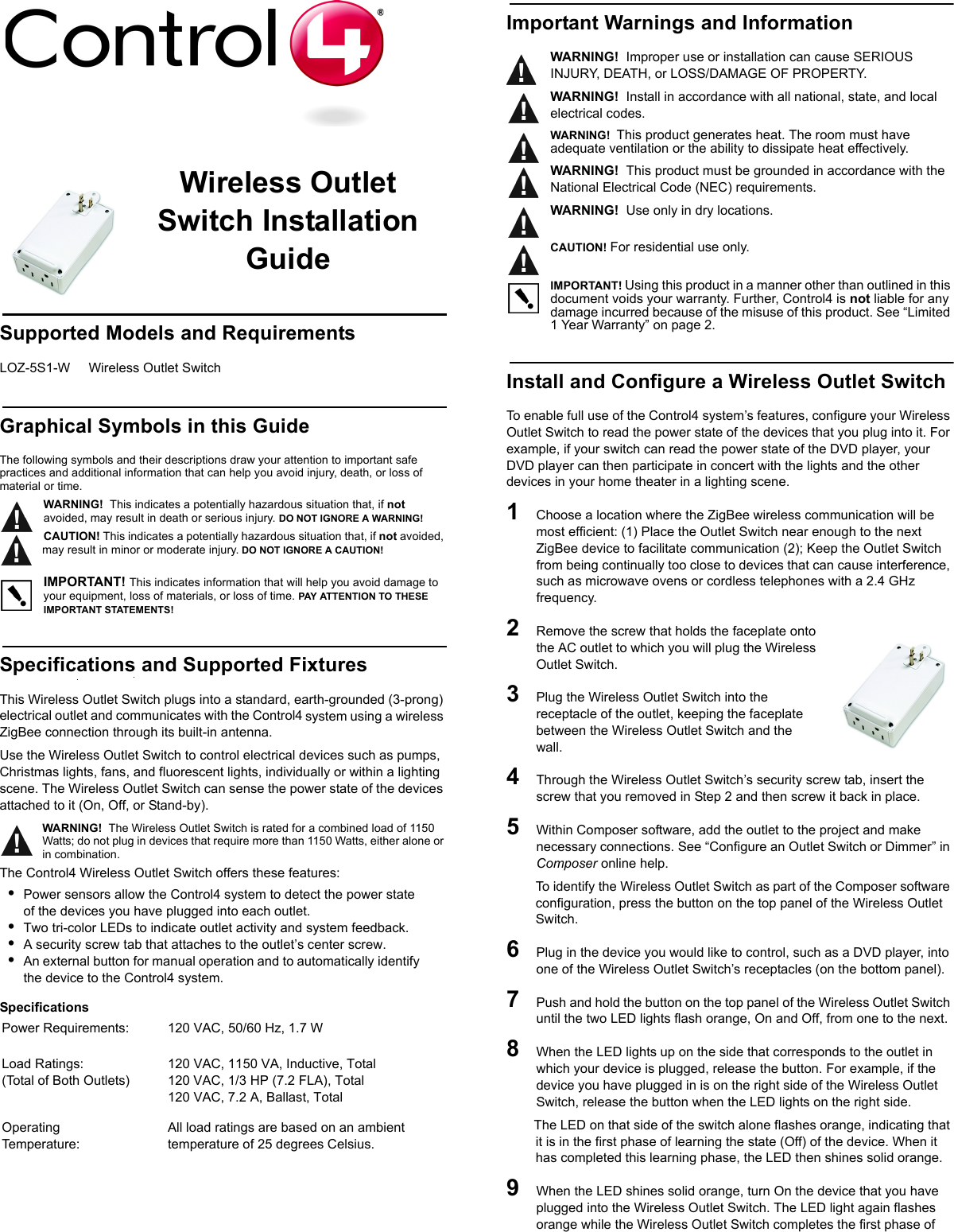                                                                                                                                                                                                                    Wireless Outlet Switch Installation GuideSupported Models and RequirementsLOZ-5S1-W     Wireless Outlet SwitchGraphical Symbols in this GuideThe following symbols and their descriptions draw your attention to important safe practices and additional information that can help you avoid injury, death, or loss of material or time.WARNING!  This indicates a potentially hazardous situation that, if not avoided, may result in death or serious injury. DO NOT IGNORE A WARNING!CAUTION! This indicates a potentially hazardous situation that, if not avoided, may result in minor or moderate injury. DO NOT IGNORE A CAUTION!IMPORTANT! This indicates information that will help you avoid damage to your equipment, loss of materials, or loss of time. PAY ATTENTION TO THESE IMPORTANT STATEMENTS!Specifications and Supported FixturesThis Wireless Outlet Switch plugs into a standard, earth-grounded (3-prong) electrical outlet and communicates with the Control4 system using a wireless ZigBee connection through its built-in antenna. Use the Wireless Outlet Switch to control electrical devices such as pumps, Christmas lights, fans, and fluorescent lights, individually or within a lighting scene. The Wireless Outlet Switch can sense the power state of the devices attached to it (On, Off, or Stand-by). WARNING!  The Wireless Outlet Switch is rated for a combined load of 1150 Watts; do not plug in devices that require more than 1150 Watts, either alone or in combination.The Control4 Wireless Outlet Switch offers these features:•Power sensors allow the Control4 system to detect the power state of the devices you have plugged into each outlet.•Two tri-color LEDs to indicate outlet activity and system feedback.•A security screw tab that attaches to the outlet’s center screw.•An external button for manual operation and to automatically identify the device to the Control4 system.Specifications Important Warnings and InformationWARNING!  Improper use or installation can cause SERIOUS INJURY, DEATH, or LOSS/DAMAGE OF PROPERTY. WARNING!  Install in accordance with all national, state, and local electrical codes.WARNING!  This product generates heat. The room must have adequate ventilation or the ability to dissipate heat effectively.WARNING!  This product must be grounded in accordance with the National Electrical Code (NEC) requirements.WARNING!  Use only in dry locations.       CAUTION! For residential use only.       IMPORTANT! Using this product in a manner other than outlined in this document voids your warranty. Further, Control4 is not liable for any damage incurred because of the misuse of this product. See “Limited 1 Year Warranty” on page 2. Install and Configure a Wireless Outlet Switch To enable full use of the Control4 system’s features, configure your Wireless Outlet Switch to read the power state of the devices that you plug into it. For example, if your switch can read the power state of the DVD player, your DVD player can then participate in concert with the lights and the other devices in your home theater in a lighting scene.1   Choose a location where the ZigBee wireless communication will be most efficient: (1) Place the Outlet Switch near enough to the next ZigBee device to facilitate communication (2); Keep the Outlet Switch from being continually too close to devices that can cause interference, such as microwave ovens or cordless telephones with a 2.4 GHz frequency. 2   Remove the screw that holds the faceplate onto the AC outlet to which you will plug the Wireless Outlet Switch.3   Plug the Wireless Outlet Switch into the  receptacle of the outlet, keeping the faceplate between the Wireless Outlet Switch and the wall.4   Through the Wireless Outlet Switch’s security screw tab, insert the screw that you removed in Step 2 and then screw it back in place.5   Within Composer software, add the outlet to the project and make necessary connections. See “Configure an Outlet Switch or Dimmer” in Composer online help.To identify the Wireless Outlet Switch as part of the Composer software configuration, press the button on the top panel of the Wireless Outlet Switch.6   Plug in the device you would like to control, such as a DVD player, into one of the Wireless Outlet Switch’s receptacles (on the bottom panel). 7   Push and hold the button on the top panel of the Wireless Outlet Switch until the two LED lights flash orange, On and Off, from one to the next.8   When the LED lights up on the side that corresponds to the outlet in which your device is plugged, release the button. For example, if the device you have plugged in is on the right side of the Wireless Outlet Switch, release the button when the LED lights on the right side. The LED on that side of the switch alone flashes orange, indicating that it is in the first phase of learning the state (Off) of the device. When it has completed this learning phase, the LED then shines solid orange.9   When the LED shines solid orange, turn On the device that you have plugged into the Wireless Outlet Switch. The LED light again flashes orange while the Wireless Outlet Switch completes the first phase of Power Requirements:  120 VAC, 50/60 Hz, 1.7 WLoad Ratings:        (Total of Both Outlets)120 VAC, 1150 VA, Inductive, Total120 VAC, 1/3 HP (7.2 FLA), Total120 VAC, 7.2 A, Ballast, TotalOperating Temperature: All load ratings are based on an ambient temperature of 25 degrees Celsius.