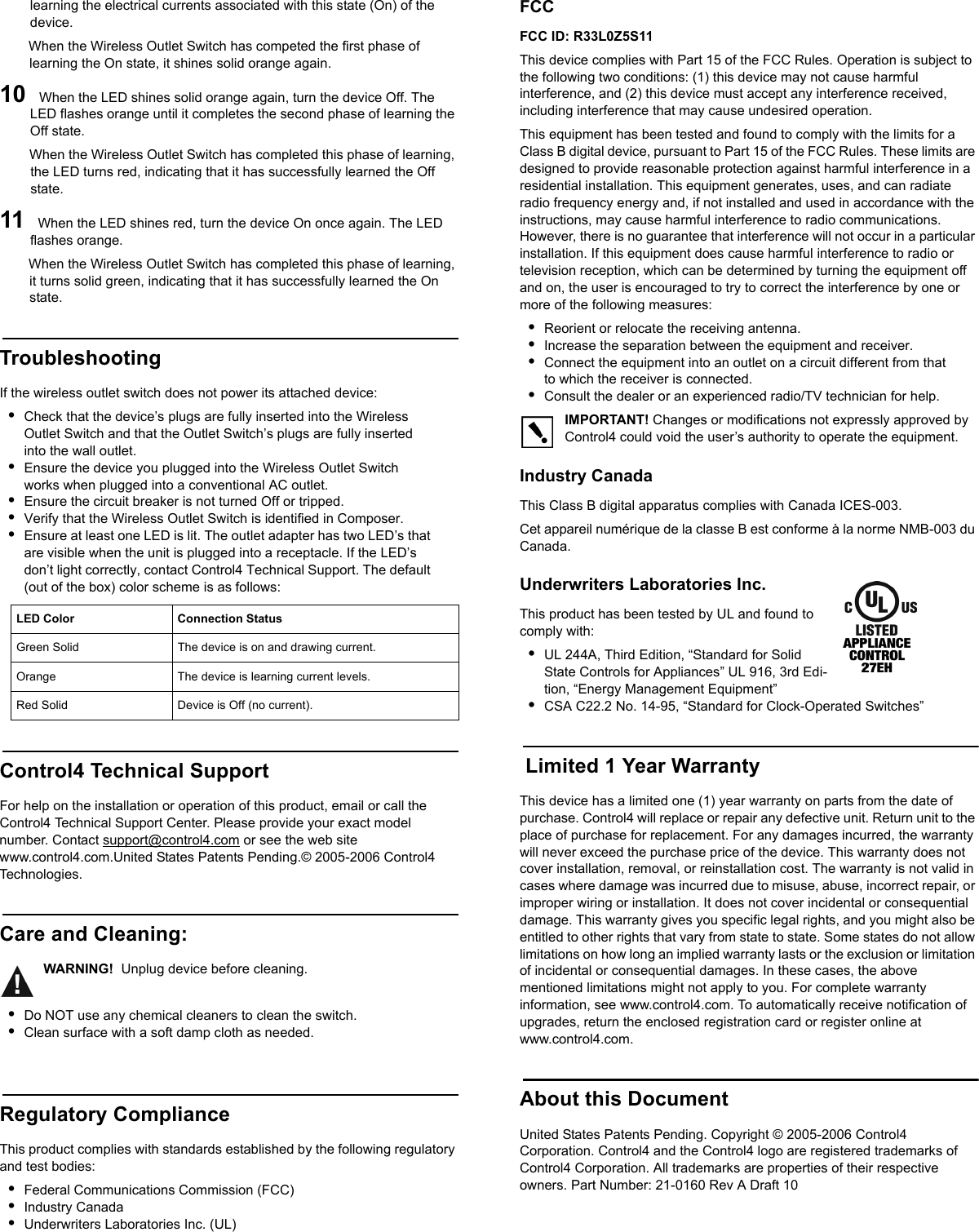                                                                                                                                                                                                                    learning the electrical currents associated with this state (On) of the device. When the Wireless Outlet Switch has competed the first phase of learning the On state, it shines solid orange again.10  When the LED shines solid orange again, turn the device Off. The LED flashes orange until it completes the second phase of learning the Off state. When the Wireless Outlet Switch has completed this phase of learning, the LED turns red, indicating that it has successfully learned the Off state. 11  When the LED shines red, turn the device On once again. The LED flashes orange. When the Wireless Outlet Switch has completed this phase of learning, it turns solid green, indicating that it has successfully learned the On state. TroubleshootingIf the wireless outlet switch does not power its attached device:•Check that the device’s plugs are fully inserted into the Wireless Outlet Switch and that the Outlet Switch’s plugs are fully inserted into the wall outlet.•Ensure the device you plugged into the Wireless Outlet Switch works when plugged into a conventional AC outlet.•Ensure the circuit breaker is not turned Off or tripped.•Verify that the Wireless Outlet Switch is identified in Composer.•Ensure at least one LED is lit. The outlet adapter has two LED’s that are visible when the unit is plugged into a receptacle. If the LED’s don’t light correctly, contact Control4 Technical Support. The default (out of the box) color scheme is as follows:           Control4 Technical SupportFor help on the installation or operation of this product, email or call the Control4 Technical Support Center. Please provide your exact model number. Contact support@control4.com or see the web site www.control4.com.United States Patents Pending.© 2005-2006 Control4 Technologies.Care and Cleaning:WARNING!  Unplug device before cleaning.•Do NOT use any chemical cleaners to clean the switch.•Clean surface with a soft damp cloth as needed.Regulatory ComplianceThis product complies with standards established by the following regulatory and test bodies:•Federal Communications Commission (FCC)•Industry Canada•Underwriters Laboratories Inc. (UL)FCC FCC ID: R33L0Z5S11This device complies with Part 15 of the FCC Rules. Operation is subject to the following two conditions: (1) this device may not cause harmful interference, and (2) this device must accept any interference received, including interference that may cause undesired operation.This equipment has been tested and found to comply with the limits for a Class B digital device, pursuant to Part 15 of the FCC Rules. These limits are designed to provide reasonable protection against harmful interference in a residential installation. This equipment generates, uses, and can radiate radio frequency energy and, if not installed and used in accordance with the instructions, may cause harmful interference to radio communications. However, there is no guarantee that interference will not occur in a particular installation. If this equipment does cause harmful interference to radio or television reception, which can be determined by turning the equipment off and on, the user is encouraged to try to correct the interference by one or more of the following measures:•Reorient or relocate the receiving antenna.•Increase the separation between the equipment and receiver.•Connect the equipment into an outlet on a circuit different from that to which the receiver is connected.•Consult the dealer or an experienced radio/TV technician for help.IMPORTANT! Changes or modifications not expressly approved by Control4 could void the user’s authority to operate the equipment.Industry Canada This Class B digital apparatus complies with Canada ICES-003.Cet appareil numérique de la classe B est conforme à la norme NMB-003 du Canada.Underwriters Laboratories Inc.This product has been tested by UL and found to comply with:•UL 244A, Third Edition, “Standard for Solid State Controls for Appliances” UL 916, 3rd Edi-tion, “Energy Management Equipment”•CSA C22.2 No. 14-95, “Standard for Clock-Operated Switches” Limited 1 Year WarrantyThis device has a limited one (1) year warranty on parts from the date of purchase. Control4 will replace or repair any defective unit. Return unit to the place of purchase for replacement. For any damages incurred, the warranty will never exceed the purchase price of the device. This warranty does not cover installation, removal, or reinstallation cost. The warranty is not valid in cases where damage was incurred due to misuse, abuse, incorrect repair, or improper wiring or installation. It does not cover incidental or consequential damage. This warranty gives you specific legal rights, and you might also be entitled to other rights that vary from state to state. Some states do not allow limitations on how long an implied warranty lasts or the exclusion or limitation of incidental or consequential damages. In these cases, the above mentioned limitations might not apply to you. For complete warranty information, see www.control4.com. To automatically receive notification of upgrades, return the enclosed registration card or register online at www.control4.com.About this DocumentUnited States Patents Pending. Copyright © 2005-2006 Control4 Corporation. Control4 and the Control4 logo are registered trademarks of Control4 Corporation. All trademarks are properties of their respective owners. Part Number: 21-0160 Rev A Draft 10LED Color Connection StatusGreen Solid                       The device is on and drawing current.Orange      The device is learning current levels.Red Solid Device is Off (no current).