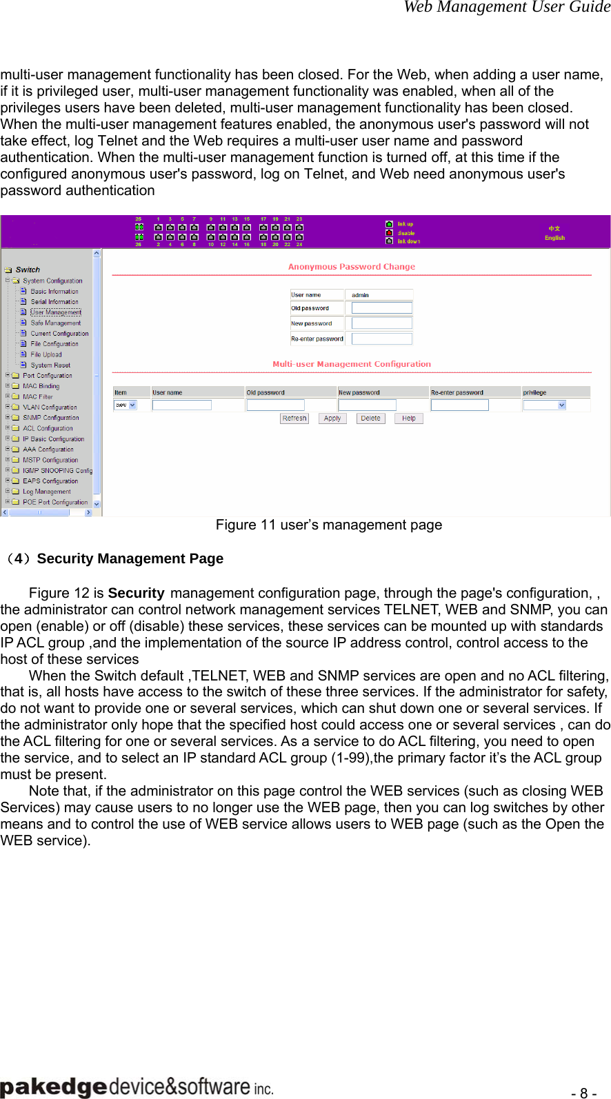 Web Management User Guide    - 8 - multi-user management functionality has been closed. For the Web, when adding a user name, if it is privileged user, multi-user management functionality was enabled, when all of the privileges users have been deleted, multi-user management functionality has been closed. When the multi-user management features enabled, the anonymous user&apos;s password will not take effect, log Telnet and the Web requires a multi-user user name and password authentication. When the multi-user management function is turned off, at this time if the configured anonymous user&apos;s password, log on Telnet, and Web need anonymous user&apos;s password authentication   Figure 11 user’s management page  （4）Security Management Page   Figure 12 is Security management configuration page, through the page&apos;s configuration, , the administrator can control network management services TELNET, WEB and SNMP, you can open (enable) or off (disable) these services, these services can be mounted up with standards IP ACL group ,and the implementation of the source IP address control, control access to the host of these services When the Switch default ,TELNET, WEB and SNMP services are open and no ACL filtering, that is, all hosts have access to the switch of these three services. If the administrator for safety, do not want to provide one or several services, which can shut down one or several services. If the administrator only hope that the specified host could access one or several services , can do the ACL filtering for one or several services. As a service to do ACL filtering, you need to open the service, and to select an IP standard ACL group (1-99),the primary factor it’s the ACL group must be present. Note that, if the administrator on this page control the WEB services (such as closing WEB Services) may cause users to no longer use the WEB page, then you can log switches by other means and to control the use of WEB service allows users to WEB page (such as the Open the WEB service). 