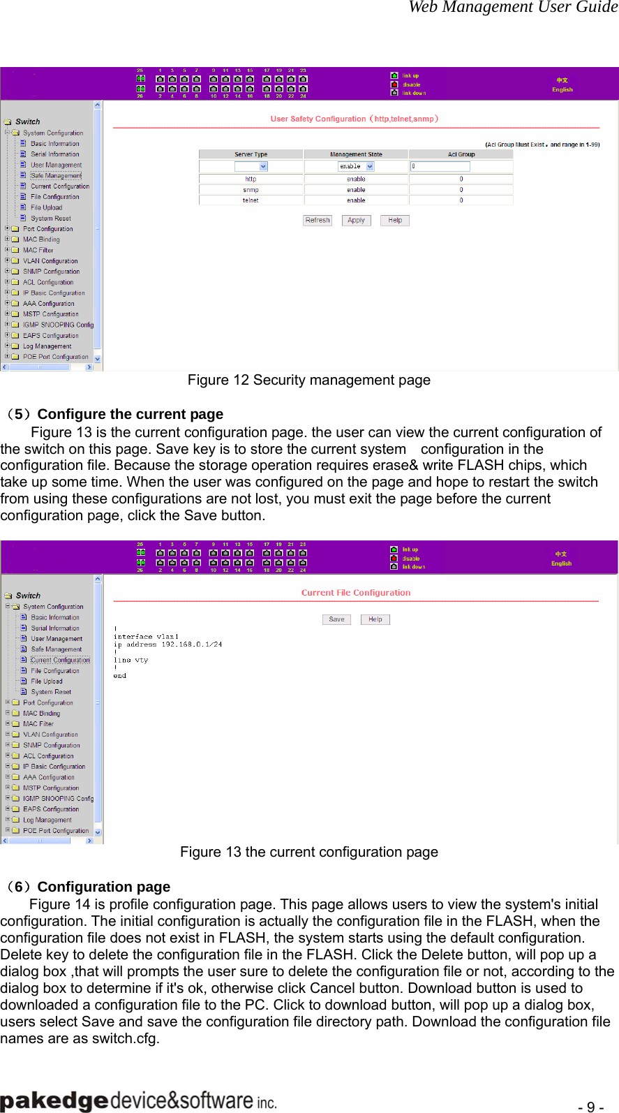 Web Management User Guide    - 9 -  Figure 12 Security management page  （5）Configure the current page Figure 13 is the current configuration page. the user can view the current configuration of the switch on this page. Save key is to store the current system    configuration in the configuration file. Because the storage operation requires erase&amp; write FLASH chips, which take up some time. When the user was configured on the page and hope to restart the switch from using these configurations are not lost, you must exit the page before the current configuration page, click the Save button.   Figure 13 the current configuration page  （6）Configuration page   Figure 14 is profile configuration page. This page allows users to view the system&apos;s initial configuration. The initial configuration is actually the configuration file in the FLASH, when the configuration file does not exist in FLASH, the system starts using the default configuration. Delete key to delete the configuration file in the FLASH. Click the Delete button, will pop up a dialog box ,that will prompts the user sure to delete the configuration file or not, according to the dialog box to determine if it&apos;s ok, otherwise click Cancel button. Download button is used to downloaded a configuration file to the PC. Click to download button, will pop up a dialog box, users select Save and save the configuration file directory path. Download the configuration file names are as switch.cfg. 