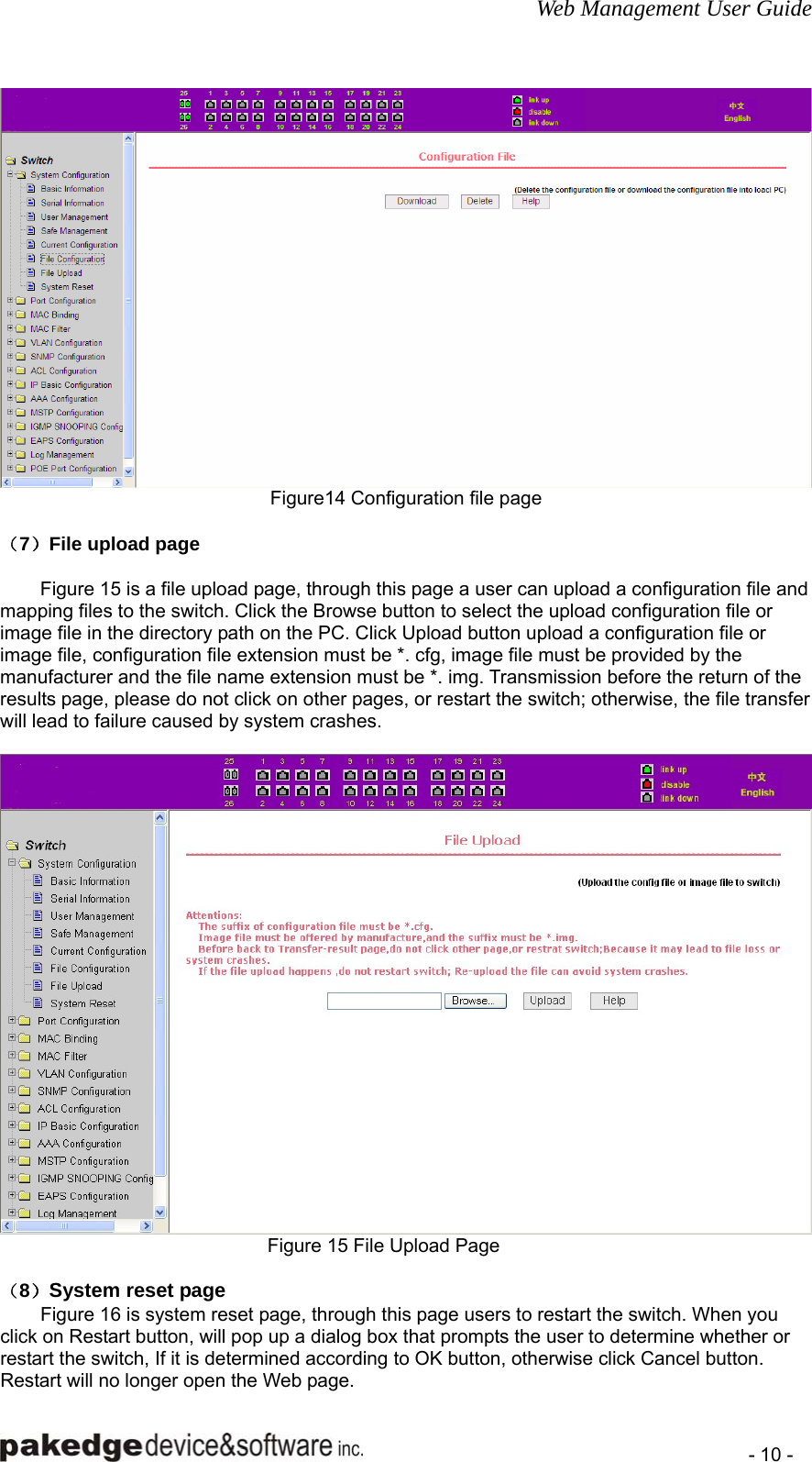 Web Management User Guide    - 10 -  Figure14 Configuration file page  （7）File upload page  Figure 15 is a file upload page, through this page a user can upload a configuration file and mapping files to the switch. Click the Browse button to select the upload configuration file or image file in the directory path on the PC. Click Upload button upload a configuration file or image file, configuration file extension must be *. cfg, image file must be provided by the manufacturer and the file name extension must be *. img. Transmission before the return of the results page, please do not click on other pages, or restart the switch; otherwise, the file transfer will lead to failure caused by system crashes.   Figure 15 File Upload Page  （8）System reset page Figure 16 is system reset page, through this page users to restart the switch. When you click on Restart button, will pop up a dialog box that prompts the user to determine whether or restart the switch, If it is determined according to OK button, otherwise click Cancel button. Restart will no longer open the Web page. 