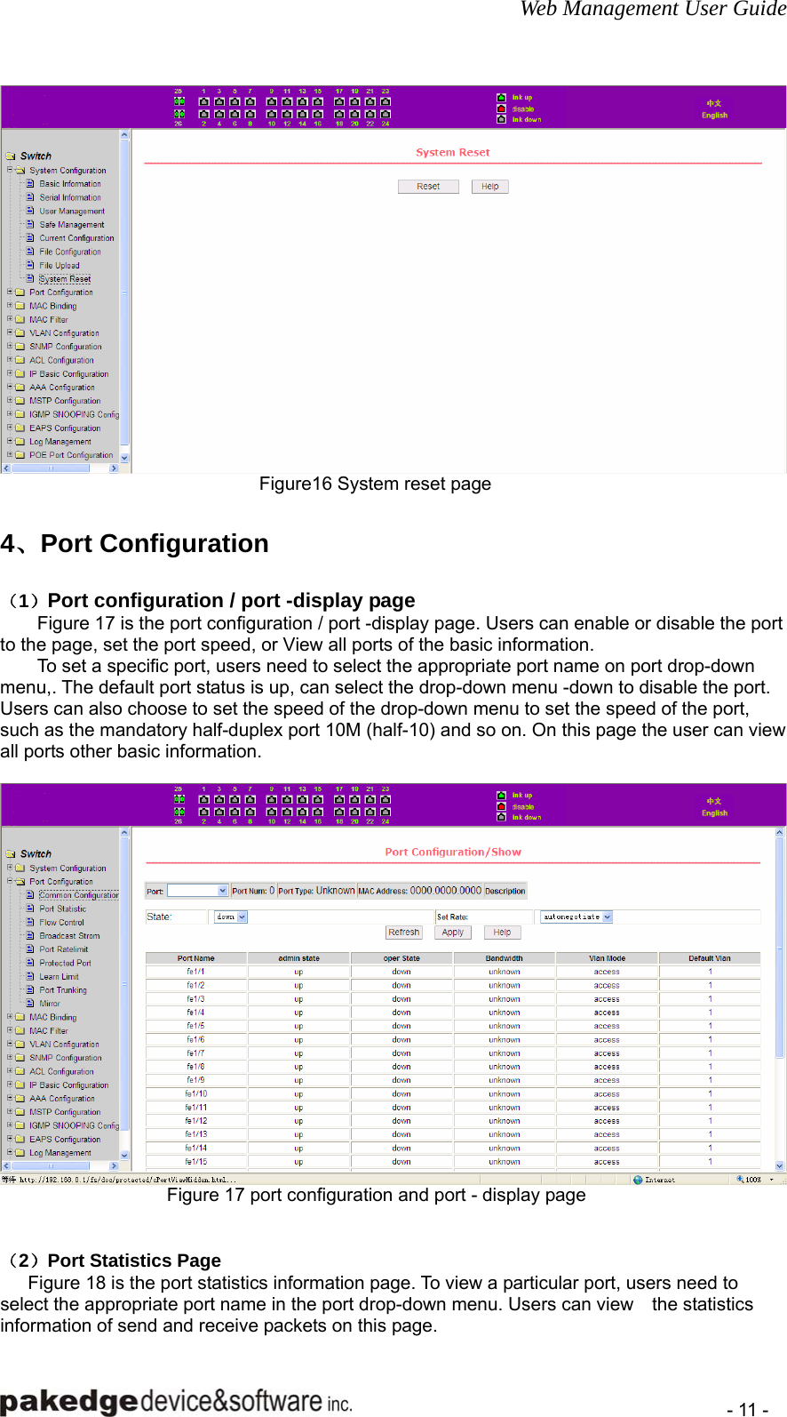 Web Management User Guide    - 11 -  Figure16 System reset page  4、Port Configuration （1）Port configuration / port -display page         Figure 17 is the port configuration / port -display page. Users can enable or disable the port to the page, set the port speed, or View all ports of the basic information. To set a specific port, users need to select the appropriate port name on port drop-down menu,. The default port status is up, can select the drop-down menu -down to disable the port. Users can also choose to set the speed of the drop-down menu to set the speed of the port, such as the mandatory half-duplex port 10M (half-10) and so on. On this page the user can view all ports other basic information.   Figure 17 port configuration and port - display page   （2）Port Statistics Page       Figure 18 is the port statistics information page. To view a particular port, users need to select the appropriate port name in the port drop-down menu. Users can view    the statistics information of send and receive packets on this page. 