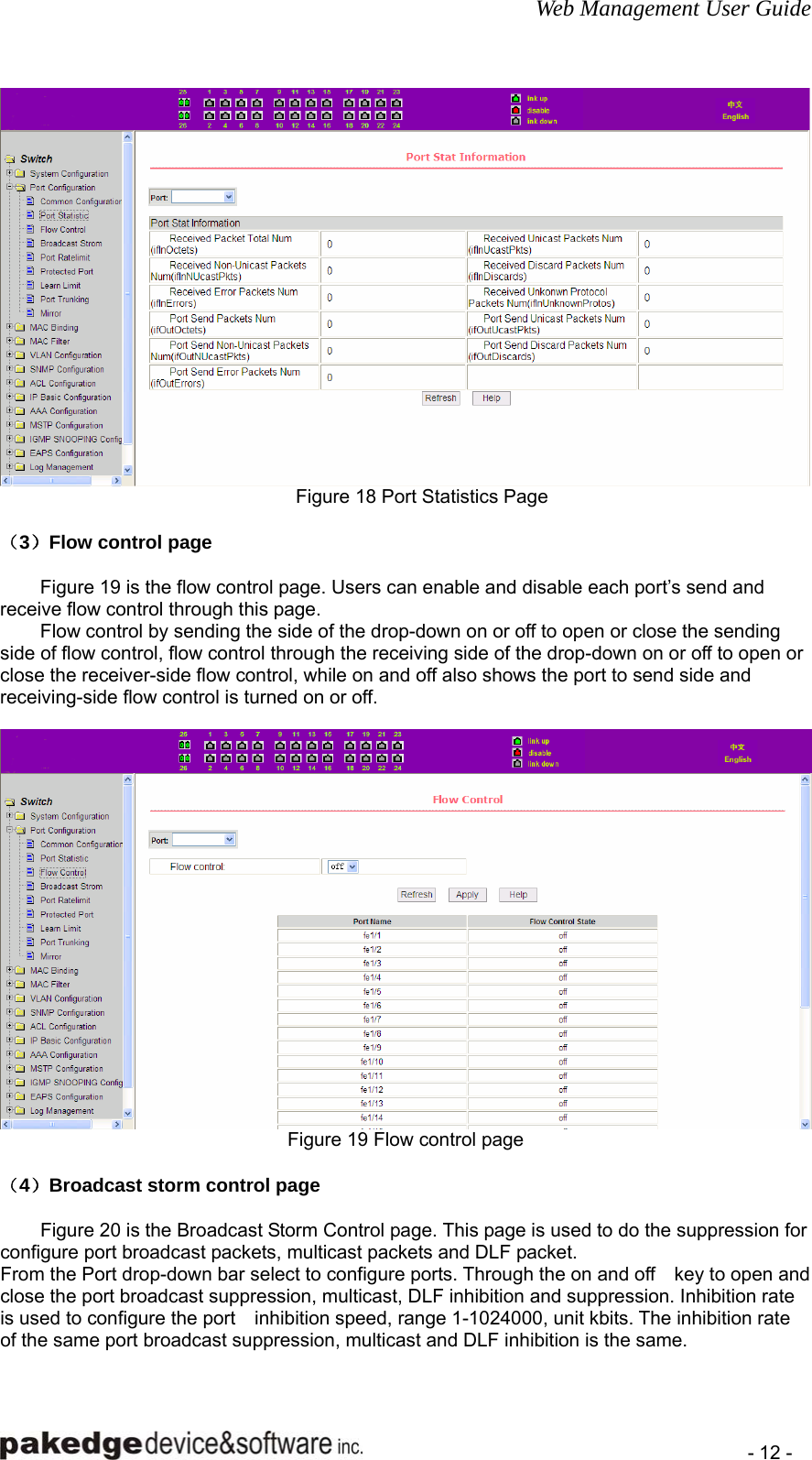 Web Management User Guide    - 12 -  Figure 18 Port Statistics Page  （3）Flow control page  Figure 19 is the flow control page. Users can enable and disable each port’s send and receive flow control through this page. Flow control by sending the side of the drop-down on or off to open or close the sending side of flow control, flow control through the receiving side of the drop-down on or off to open or close the receiver-side flow control, while on and off also shows the port to send side and receiving-side flow control is turned on or off.   Figure 19 Flow control page  （4）Broadcast storm control page  Figure 20 is the Broadcast Storm Control page. This page is used to do the suppression for configure port broadcast packets, multicast packets and DLF packet. From the Port drop-down bar select to configure ports. Through the on and off    key to open and close the port broadcast suppression, multicast, DLF inhibition and suppression. Inhibition rate is used to configure the port    inhibition speed, range 1-1024000, unit kbits. The inhibition rate of the same port broadcast suppression, multicast and DLF inhibition is the same.  