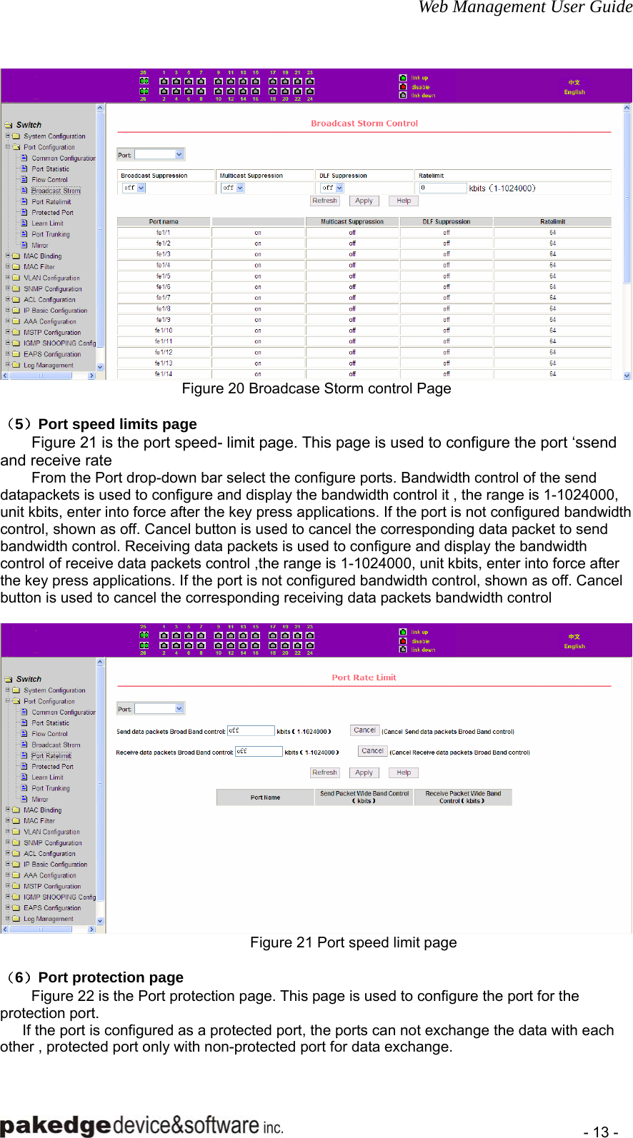 Web Management User Guide    - 13 -  Figure 20 Broadcase Storm control Page  （5）Port speed limits page Figure 21 is the port speed- limit page. This page is used to configure the port ‘ssend and receive rate From the Port drop-down bar select the configure ports. Bandwidth control of the send datapackets is used to configure and display the bandwidth control it , the range is 1-1024000, unit kbits, enter into force after the key press applications. If the port is not configured bandwidth control, shown as off. Cancel button is used to cancel the corresponding data packet to send bandwidth control. Receiving data packets is used to configure and display the bandwidth control of receive data packets control ,the range is 1-1024000, unit kbits, enter into force after the key press applications. If the port is not configured bandwidth control, shown as off. Cancel button is used to cancel the corresponding receiving data packets bandwidth control   Figure 21 Port speed limit page  （6）Port protection page Figure 22 is the Port protection page. This page is used to configure the port for the protection port.       If the port is configured as a protected port, the ports can not exchange the data with each other , protected port only with non-protected port for data exchange. 