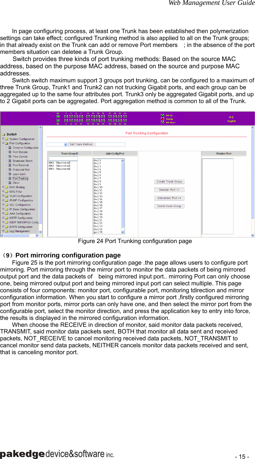 Web Management User Guide    - 15 - In page configuring process, at least one Trunk has been established then polymerization settings can take effect; configured Trunking method is also applied to all on the Trunk groups; in that already exist on the Trunk can add or remove Port members    ; in the absence of the port members situation can deletee a Trunk Group. Switch provides three kinds of port trunking methods: Based on the source MAC address, based on the purpose MAC address, based on the source and purpose MAC addresses. Switch switch maximum support 3 groups port trunking, can be configured to a maximum of three Trunk Group, Trunk1 and Trunk2 can not trucking Gigabit ports, and each group can be aggregated up to the same four attributes port. Trunk3 only be aggregated Gigabit ports, and up to 2 Gigabit ports can be aggregated. Port aggregation method is common to all of the Trunk.   Figure 24 Port Trunking configuration page  （9）Port mirroring configuration page Figure 25 is the port mirroring configuration page .the page allows users to configure port mirroring. Port mirroring through the mirror port to monitor the data packets of being mirrored output port and the data packets of    being mirrored input port.. mirroring Port can only choose one, being mirrored output port and being mirrored input port can select multiple. This page consists of four components: monitor port, configurable port, monitoring tdirection and mirror configuration information. When you start to configure a mirror port ,firstly configured mirroring port from monitor ports, mirror ports can only have one, and then select the mirror port from the configurable port, select the monitor direction, and press the application key to entry into force, the results is displayed in the mirrored configuration information. When choose the RECEIVE in direction of monitor, said monitor data packets received, TRANSMIT, said monitor data packets sent, BOTH that monitor all data sent and received packets, NOT_RECEIVE to cancel monitoring received data packets, NOT_TRANSMIT to cancel monitor send data packets, NEITHER cancels monitor data packets received and sent, that is canceling monitor port.  