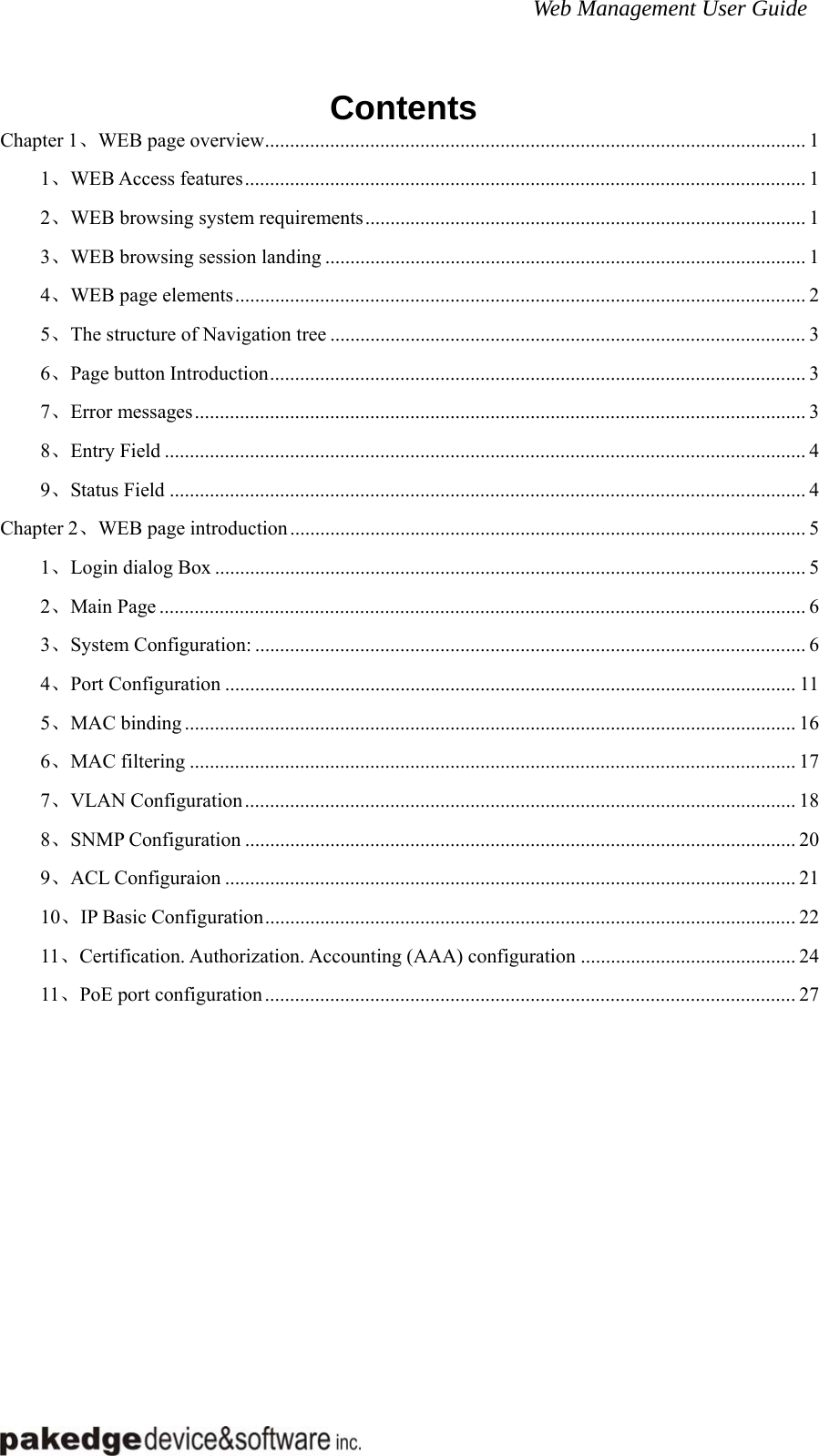 Web Management User Guide  Contents Chapter 1、WEB page overview............................................................................................................ 1 1、WEB Access features................................................................................................................ 1 2、WEB browsing system requirements........................................................................................ 1 3、WEB browsing session landing ................................................................................................ 1 4、WEB page elements.................................................................................................................. 2 5、The structure of Navigation tree ............................................................................................... 3 6、Page button Introduction........................................................................................................... 3 7、Error messages.......................................................................................................................... 3 8、Entry Field ................................................................................................................................ 4 9、Status Field ............................................................................................................................... 4 Chapter 2、WEB page introduction....................................................................................................... 5 1、Login dialog Box ...................................................................................................................... 5 2、Main Page ................................................................................................................................. 6 3、System Configuration: .............................................................................................................. 6 4、Port Configuration .................................................................................................................. 11 5、MAC binding .......................................................................................................................... 16 6、MAC filtering ......................................................................................................................... 17 7、VLAN Configuration.............................................................................................................. 18 8、SNMP Configuration .............................................................................................................. 20 9、ACL Configuraion .................................................................................................................. 21 10、IP Basic Configuration.......................................................................................................... 22 11、Certification. Authorization. Accounting (AAA) configuration ........................................... 24 11、PoE port configuration.......................................................................................................... 27       