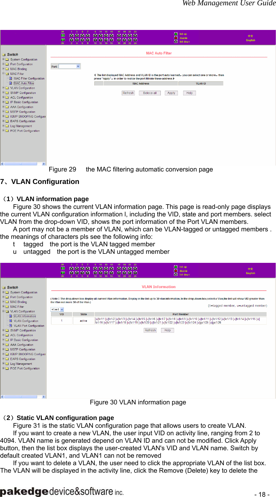 Web Management User Guide    - 18 -  Figure 29   the MAC filtering automatic conversion page 7、VLAN Configuration （1）VLAN information page Figure 30 shows the current VLAN information page. This page is read-only page displays the current VLAN configuration information l, including the VID, state and port members. select VLAN from the drop-down VID, shows the port information of the Port VLAN members.         A port may not be a member of VLAN, which can be VLAN-tagged or untagged members . the meanings of characters pls see the following info: t  tagged    the port is the VLAN tagged member   u  untagged    the port is the VLAN untagged member   Figure 30 VLAN information page  （2）Static VLAN configuration page Figure 31 is the static VLAN configuration page that allows users to create VLAN. If you want to create a new VLAN, the user input VID on activity line, ranging from 2 to 4094. VLAN name is generated depend on VLAN ID and can not be modified. Click Apply button, then the list box displays the user-created VLAN&apos;s VID and VLAN name. Switch by default created VLAN1, and VLAN1 can not be removed If you want to delete a VLAN, the user need to click the appropriate VLAN of the list box. The VLAN will be displayed in the activity line, click the Remove (Delete) key to delete the 