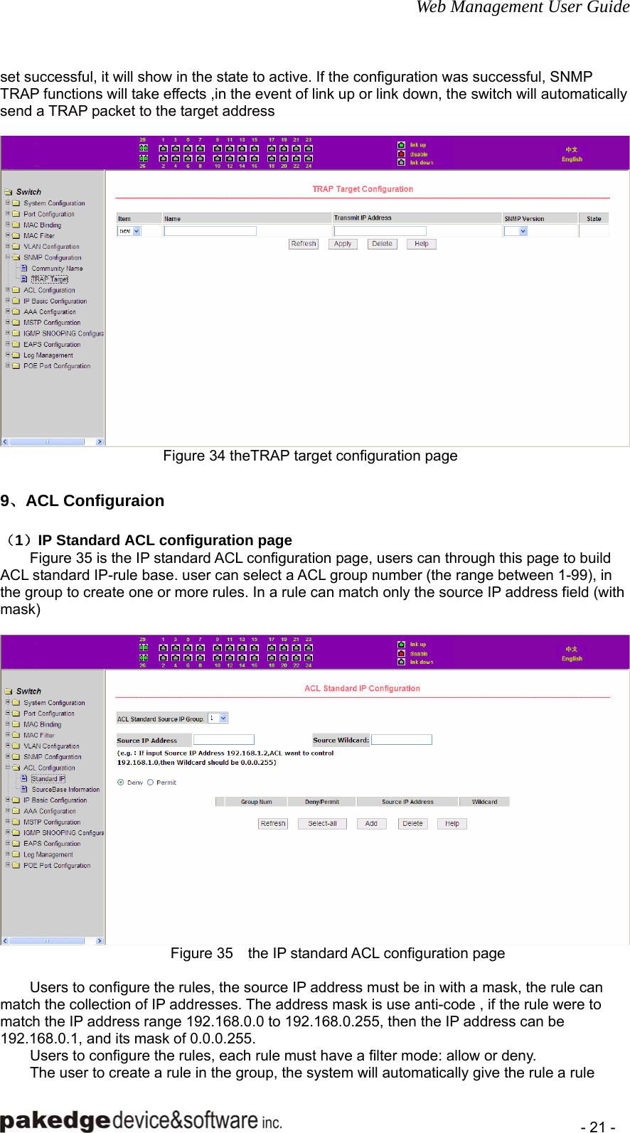 Web Management User Guide    - 21 - set successful, it will show in the state to active. If the configuration was successful, SNMP TRAP functions will take effects ,in the event of link up or link down, the switch will automatically send a TRAP packet to the target address   Figure 34 theTRAP target configuration page        9、ACL Configuraion （1）IP Standard ACL configuration page Figure 35 is the IP standard ACL configuration page, users can through this page to build ACL standard IP-rule base. user can select a ACL group number (the range between 1-99), in the group to create one or more rules. In a rule can match only the source IP address field (with mask)   Figure 35    the IP standard ACL configuration page          Users to configure the rules, the source IP address must be in with a mask, the rule can match the collection of IP addresses. The address mask is use anti-code , if the rule were to match the IP address range 192.168.0.0 to 192.168.0.255, then the IP address can be 192.168.0.1, and its mask of 0.0.0.255. Users to configure the rules, each rule must have a filter mode: allow or deny. The user to create a rule in the group, the system will automatically give the rule a rule 