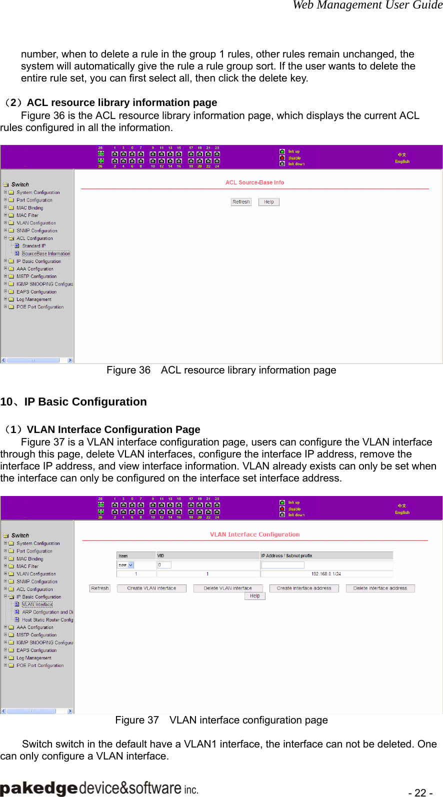 Web Management User Guide    - 22 - number, when to delete a rule in the group 1 rules, other rules remain unchanged, the system will automatically give the rule a rule group sort. If the user wants to delete the entire rule set, you can first select all, then click the delete key.  （2）ACL resource library information page Figure 36 is the ACL resource library information page, which displays the current ACL rules configured in all the information.   Figure 36    ACL resource library information page  10、IP Basic Configuration （1）VLAN Interface Configuration Page Figure 37 is a VLAN interface configuration page, users can configure the VLAN interface through this page, delete VLAN interfaces, configure the interface IP address, remove the interface IP address, and view interface information. VLAN already exists can only be set when the interface can only be configured on the interface set interface address.   Figure 37    VLAN interface configuration page  Switch switch in the default have a VLAN1 interface, the interface can not be deleted. One can only configure a VLAN interface. 