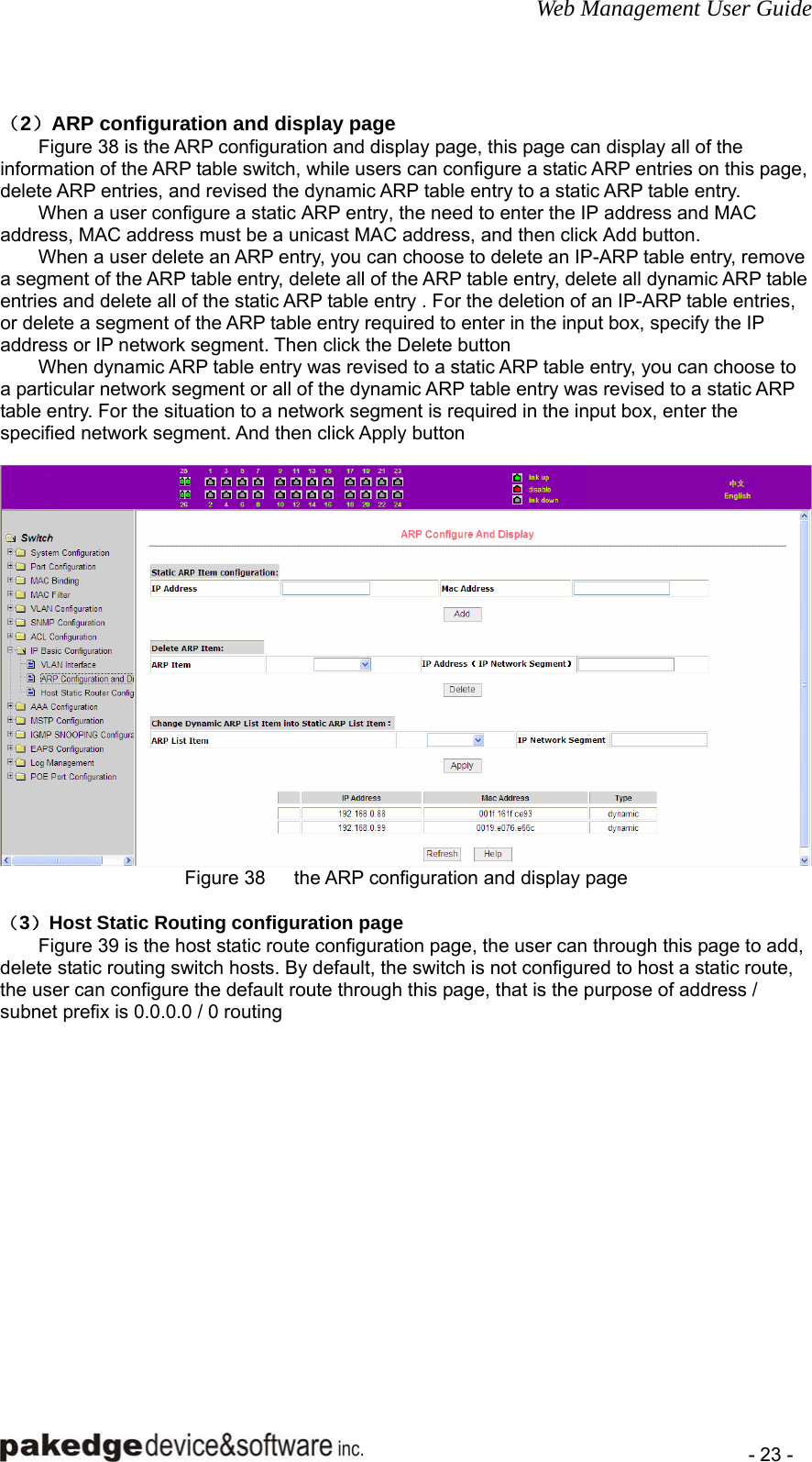 Web Management User Guide    - 23 -  （2）ARP configuration and display page Figure 38 is the ARP configuration and display page, this page can display all of the information of the ARP table switch, while users can configure a static ARP entries on this page, delete ARP entries, and revised the dynamic ARP table entry to a static ARP table entry. When a user configure a static ARP entry, the need to enter the IP address and MAC address, MAC address must be a unicast MAC address, and then click Add button. When a user delete an ARP entry, you can choose to delete an IP-ARP table entry, remove a segment of the ARP table entry, delete all of the ARP table entry, delete all dynamic ARP table entries and delete all of the static ARP table entry . For the deletion of an IP-ARP table entries, or delete a segment of the ARP table entry required to enter in the input box, specify the IP address or IP network segment. Then click the Delete button When dynamic ARP table entry was revised to a static ARP table entry, you can choose to a particular network segment or all of the dynamic ARP table entry was revised to a static ARP table entry. For the situation to a network segment is required in the input box, enter the specified network segment. And then click Apply button   Figure 38      the ARP configuration and display page  （3）Host Static Routing configuration page Figure 39 is the host static route configuration page, the user can through this page to add, delete static routing switch hosts. By default, the switch is not configured to host a static route, the user can configure the default route through this page, that is the purpose of address / subnet prefix is 0.0.0.0 / 0 routing  