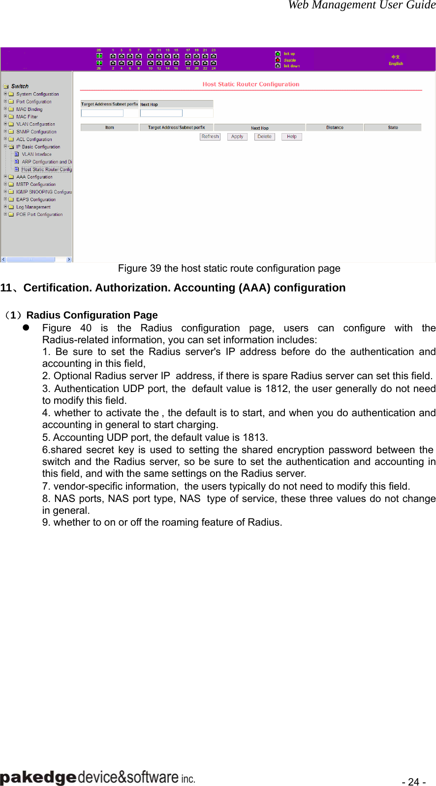 Web Management User Guide    - 24 -  Figure 39 the host static route configuration page 11、Certification. Authorization. Accounting (AAA) configuration （1）Radius Configuration Page z Figure 40 is the Radius configuration page, users can configure with the Radius-related information, you can set information includes:   1. Be sure to set the Radius server&apos;s IP address before do the authentication and accounting in this field,   2. Optional Radius server IP  address, if there is spare Radius server can set this field.   3. Authentication UDP port, the  default value is 1812, the user generally do not need to modify this field.   4. whether to activate the , the default is to start, and when you do authentication and accounting in general to start charging.   5. Accounting UDP port, the default value is 1813.   6.shared secret key is used to setting the shared encryption password between the  switch and the Radius server, so be sure to set the authentication and accounting in this field, and with the same settings on the Radius server.   7. vendor-specific information,  the users typically do not need to modify this field.   8. NAS ports, NAS port type, NAS  type of service, these three values do not change in general.   9. whether to on or off the roaming feature of Radius.     