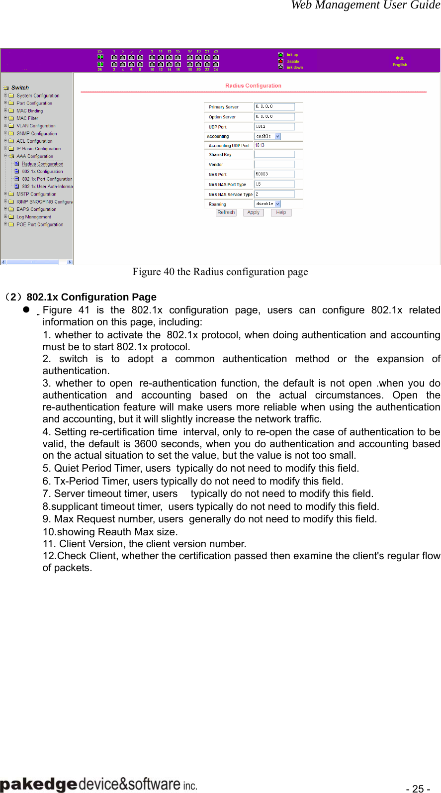 Web Management User Guide    - 25 -  Figure 40 the Radius configuration page  （2）802.1x Configuration Page z Figure 41 is the 802.1x configuration page, users can configure 802.1x related information on this page, including:   1. whether to activate the  802.1x protocol, when doing authentication and accounting must be to start 802.1x protocol.   2. switch is to adopt a common authentication method or the expansion of authentication.  3. whether to open  re-authentication function, the default is not open .when you do authentication and accounting based on the actual circumstances. Open the re-authentication feature will make users more reliable when using the authentication and accounting, but it will slightly increase the network traffic.   4. Setting re-certification time  interval, only to re-open the case of authentication to be valid, the default is 3600 seconds, when you do authentication and accounting based on the actual situation to set the value, but the value is not too small.   5. Quiet Period Timer, users  typically do not need to modify this field.   6. Tx-Period Timer, users typically do not need to modify this field.   7. Server timeout timer, users     typically do not need to modify this field.   8.supplicant timeout timer,  users typically do not need to modify this field.   9. Max Request number, users  generally do not need to modify this field.   10.showing Reauth Max size.   11. Client Version, the client version number.   12.Check Client, whether the certification passed then examine the client&apos;s regular flow of packets.    