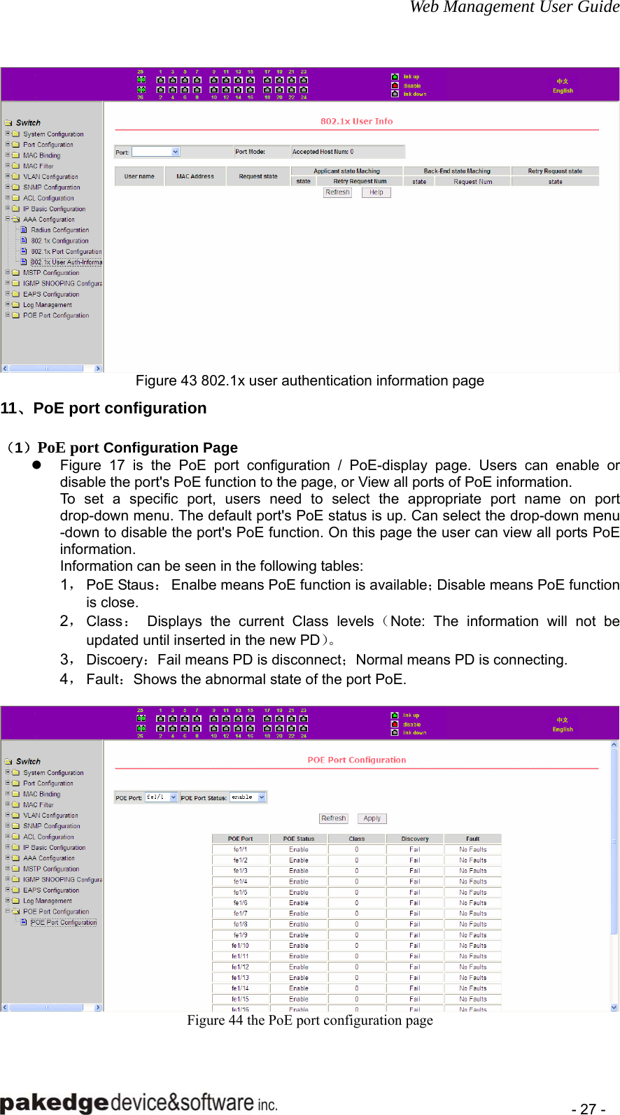 Web Management User Guide    - 27 -  Figure 43 802.1x user authentication information page 11、PoE port configuration （1）PoE port Configuration Page z  Figure 17 is the PoE port configuration / PoE-display page. Users can enable or disable the port&apos;s PoE function to the page, or View all ports of PoE information. To set a specific port, users need to select the appropriate port name on port drop-down menu. The default port&apos;s PoE status is up. Can select the drop-down menu -down to disable the port&apos;s PoE function. On this page the user can view all ports PoE information.  Information can be seen in the following tables: 1， PoE Staus：  Enalbe means PoE function is available；Disable means PoE function is close.   2， Class： Displays the current Class levels（Note: The information will not be updated until inserted in the new PD）。 3， Discoery：Fail means PD is disconnect；Normal means PD is connecting.   4， Fault：Shows the abnormal state of the port PoE.     Figure 44 the PoE port configuration page  