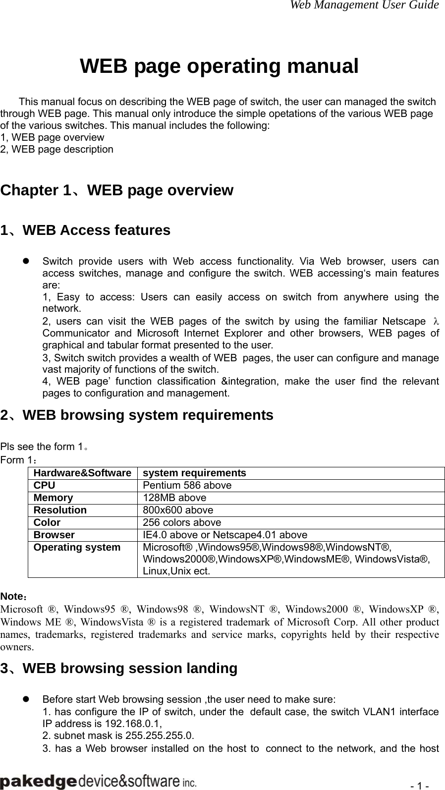 Web Management User Guide    - 1 - WEB page operating manual  This manual focus on describing the WEB page of switch, the user can managed the switch through WEB page. This manual only introduce the simple opetations of the various WEB page of the various switches. This manual includes the following:   1, WEB page overview 2, WEB page description Chapter 1、WEB page overview 1、WEB Access features z  Switch provide users with Web access functionality. Via Web browser, users can access switches, manage and configure the switch. WEB accessing‘s main features are: 1, Easy to access: Users can easily access on switch from anywhere using the network. 2, users can visit the WEB pages of the switch by using the familiar Netscape  λ Communicator and Microsoft Internet Explorer and other browsers, WEB pages of graphical and tabular format presented to the user. 3, Switch switch provides a wealth of WEB  pages, the user can configure and manage vast majority of functions of the switch. 4, WEB page’ function classification &amp;integration, make the user find the relevant pages to configuration and management. 2、WEB browsing system requirements Pls see the form 1。 Form 1： Hardware&amp;Software system requirements CPU  Pentium 586 above Memory  128MB above Resolution  800x600 above Color  256 colors above Browser   IE4.0 above or Netscape4.01 above Operating system  Microsoft® ,Windows95®,Windows98®,WindowsNT®, Windows2000®,WindowsXP®,WindowsME®, WindowsVista®, Linux,Unix ect.  Note： Microsoft ®, Windows95 ®, Windows98 ®, WindowsNT ®, Windows2000 ®, WindowsXP ®, Windows ME ®, WindowsVista ® is a registered trademark of Microsoft Corp. All other product names, trademarks, registered trademarks and service marks, copyrights held by their respective owners. 3、WEB browsing session landing z  Before start Web browsing session ,the user need to make sure: 1. has configure the IP of switch, under the  default case, the switch VLAN1 interface IP address is 192.168.0.1, 2. subnet mask is 255.255.255.0. 3. has a Web browser installed on the host to  connect to the network, and the host 