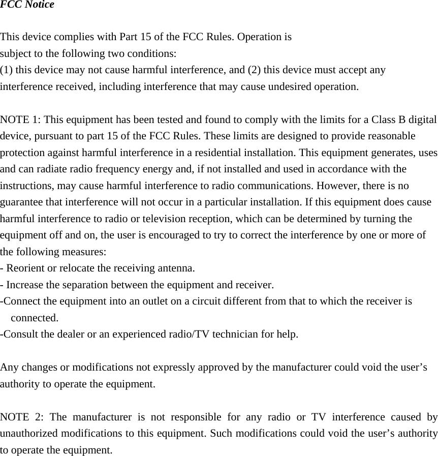 FCC Notice  This device complies with Part 15 of the FCC Rules. Operation is subject to the following two conditions: (1) this device may not cause harmful interference, and (2) this device must accept any interference received, including interference that may cause undesired operation.  NOTE 1: This equipment has been tested and found to comply with the limits for a Class B digital device, pursuant to part 15 of the FCC Rules. These limits are designed to provide reasonable protection against harmful interference in a residential installation. This equipment generates, uses and can radiate radio frequency energy and, if not installed and used in accordance with the instructions, may cause harmful interference to radio communications. However, there is no guarantee that interference will not occur in a particular installation. If this equipment does cause harmful interference to radio or television reception, which can be determined by turning the equipment off and on, the user is encouraged to try to correct the interference by one or more of the following measures: - Reorient or relocate the receiving antenna. - Increase the separation between the equipment and receiver. -Connect the equipment into an outlet on a circuit different from that to which the receiver is connected. -Consult the dealer or an experienced radio/TV technician for help.  Any changes or modifications not expressly approved by the manufacturer could void the user’s authority to operate the equipment.    NOTE 2: The manufacturer is not responsible for any radio or TV interference caused by unauthorized modifications to this equipment. Such modifications could void the user’s authority to operate the equipment.    