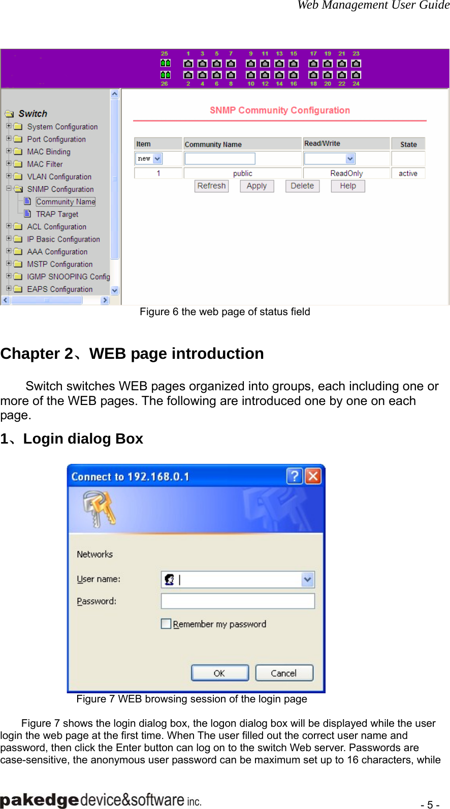 Web Management User Guide    - 5 -  Figure 6 the web page of status field   Chapter 2、WEB page introduction Switch switches WEB pages organized into groups, each including one or more of the WEB pages. The following are introduced one by one on each page. 1、Login dialog Box  Figure 7 WEB browsing session of the login page  Figure 7 shows the login dialog box, the logon dialog box will be displayed while the user login the web page at the first time. When The user filled out the correct user name and password, then click the Enter button can log on to the switch Web server. Passwords are case-sensitive, the anonymous user password can be maximum set up to 16 characters, while 