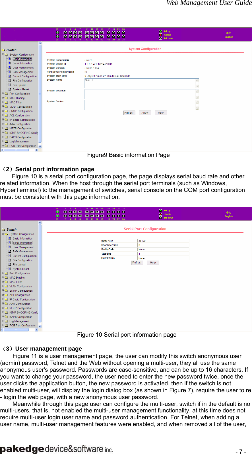 Web Management User Guide    - 7 -  Figure9 Basic information Page  （2）Serial port information page Figure 10 is a serial port configuration page, the page displays serial baud rate and other related information. When the host through the serial port terminals (such as Windows, HyperTerminal) to the management of switches, serial console on the COM port configuration must be consistent with this page information.   Figure 10 Serial port information page  （3）User management page Figure 11 is a user management page, the user can modify this switch anonymous user (admin) password, Telnet and the Web without opening a multi-user, they all use the same anonymous user&apos;s password. Passwords are case-sensitive, and can be up to 16 characters. If you want to change your password, the user need to enter the new password twice, once the user clicks the application button, the new password is activated, then if the switch is not enabled multi-user, will display the login dialog box (as shown in Figure 7), require the user to re - login the web page, with a new anonymous user password. Meanwhile through this page user can configure the multi-user, switch if in the default is no multi-users, that is, not enabled the multi-user management functionality, at this time does not require multi-user login user name and password authentication. For Telnet, when adding a user name, multi-user management features were enabled, and when removed all of the user, 