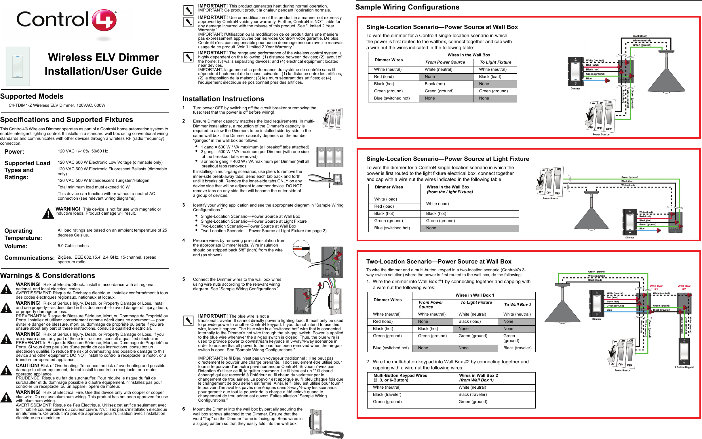 Sample Wiring ConfigurationsWireless ELV Dimmer Installation/User GuideSupported ModelsC4-TDIM1-Z Wireless ELV Dimmer, 120VAC, 600WSpecifications and Supported FixturesThis Control4® Wireless Dimmer operates as part of a Control4 home automation system to enable intelligent lighting control. It installs in a standard wall box using conventional wiring standards and communicates with other devices through a wireless RF (radio frequency) connection.IMPORTANT! This product generates heat during normal operation.IMPORTANT: Ce produit produit la chaleur pendant l&apos;opération normale.IMPORTANT! Use or modification of this product in a manner not expressly approved by Control4 voids your warranty. Further, Control4 is NOT liable for any damage incurred with the misuse of this product. See &quot;Limited 2 Year Warranty.&quot;IMPORTANT: l&apos;Utilisation ou la modification de ce produit dans une manière pas expressément approuvée par les vides Control4 votre garantie. De plus, Control4 n&apos;est pas responsable pour aucun dommage encouru avec le mauvais usage de ce produit. Voir &quot;Limited 2 Year Warranty.&quot;IMPORTANT! The range and performance of the wireless control system is highly dependent on the following: (1) distance between devices; (2) layout of the home; (3) walls separating devices; and (4) electrical equipment located near devices.IMPORTANT: la gamme et la performance du système de contrôle sans fil dépendent hautement de la chose suivante : (1) la distance entre les artifices; (2) la disposition de la maison; (3) les murs séparant des artifices; et (4) l&apos;équipement électrique se positionnait près des artifices.Installation Instructions1   Turn power OFF by switching off the circuit breaker or removing the fuse; test that the power is off before wiring!2   Ensure Dimmer capacity matches the load requirements. In multi-Dimmer installations, a reduction of the Dimmer&apos;s capacity is required to allow the Dimmers to be installed side-by-side in the same wall box. The Dimmer capacity depends on the number &quot;ganged&quot; in the wall box as follows: •  1 gang = 600 W / VA maximum (all breakoff tabs attached)•  2 gang = 500 W / VA maximum per Dimmer (with one side of the breakout tabs removed)•  3 or more gang = 400 W / VA maximum per Dimmer (will all breakout tabs removed)If installing in multi-gang scenarios, use pliers to remove the inner-side break-away tabs: Bend each tab back and forth until it breaks off. Remove the inner-side tabs ONLY on any device side that will be adjacent to another device. DO NOT remove tabs on any side that will become the outer side of a group of devices.3   Identify your wiring application and see the appropriate diagram in &quot;Sample Wiring Configurations.&quot;•  Single-Location Scenario—Power Source at Wall Box•  Single-Location Scenario—Power Source at Light Fixture•  Two-Location Scenario—Power Source at Wall Box•  Two-Location Scenario— Power Source at Light Fixture (on page 2)4   Prepare wires by removing pre-cut insulation from the appropriate Dimmer leads. Wire insulation should be stripped back 5/8” (inch) from the wire end (as shown).5   Connect the Dimmer wires to the wall box wires using wire nuts according to the relevant wiring diagram. See “Sample Wiring Configurations.” IMPORTANT! The blue wire is not a traditional traveler: It cannot directly power a lighting load. It must only be used to provide power to another Control4 keypad. If you do not intend to use this wire, leave it capped. The blue wire is a &quot;switched hot&quot; wire that is connected internally to the Dimmer&apos;s hot wire through the air-gap switch. Power is applied to the blue wire whenever the air-gap switch is closed. Thus, the blue wire is used to provide power to downstream keypads in 3-way/4-way scenarios in order to ensure that all power to the load has been removed when the air-gap switch is open. See &quot;Sample Wiring Configurations.&quot;IMPORTANT: le fil Bleu n&apos;est pas un voyageur traditionnel : Il ne peut pas directement le pouvoir une charge prenante. Il doit seulement être utilisé pour fournir le pouvoir d&apos;un autre pavé numérique Control4. Si vous n&apos;avez pas l&apos;intention d&apos;utiliser ce fil, le quitter couronné. Le fil bleu est un &quot;&quot; fil chaud échangé qui est raccordé à l&apos;intérieur au fil chaud du variateur par le changement de trou aérien. Le pouvoir est appliqué au fil bleu chaque fois que le changement de trou aérien est fermé. Ainsi, le fil bleu est utilisé pour fournir le pouvoir d&apos;en aval les pavés numériques dans 3-way/4-way les scénarios pour garantir que tout le pouvoir de la charge a été enlevé quand le changement de trou aérien est ouvert. Faites allusion “Sample Wiring Configurations.”6   Mount the Dimmer into the wall box by partially securing the wall box screws attached to the Dimmer. Ensure that the word &quot;Top&quot; on the Dimmer frame is facing up. Bend wires in a zigzag pattern so that they easily fold into the wall box. Power:  120 VAC +/-10%  50/60 HzSupported Load Types and Ratings:120 VAC 600 W Electronic Low Voltage (dimmable only)120 VAC 600 W Electronic Fluorescent Ballasts (dimmable only)120 VAC 500 W Incandescent Tungsten/HalogenTotal minimum load must exceed 10 W.This device can function with or without a neutral AC connection (see relevant wiring diagrams).WARNING!  This device is not for use with magnetic or inductive loads. Product damage will result.Operating Temperature: All load ratings are based on an ambient temperature of 25 degrees Celsius.Volume: 5.0 Cubic inchesCommunications:  ZigBee, IEEE 802.15.4, 2.4 GHz, 15-channel, spread spectrum radioWarnings &amp; ConsiderationsWARNING!  Risk of Electric Shock. Install in accordance with all regional, national, and local electrical codes.AVERTISSEMENT: Risque de Décharge électrique. Installez conformément à tous des codes électriques régionaux, nationaux et locaux.WARNING!  Risk of Serious Injury, Death, or Property Damage or Loss. Install and use properly—as described in this document—to avoid danger of injury, death, or property damage or loss.PRÉVENANT: le Risque de Blessure Sérieuse, Mort, ou Dommage de Propriété ou Perte. Installez et utilisez correctement comme décrit dans ce document — pour éviter le danger de blessure, mort, ou dommage de propriété ou perte.If you are unsure about any part of these instructions, consult a qualified electrician.WARNING!  Risk of Serious Injury, Death, or Property Damage or Loss. If you are unsure about any part of these instructions, consult a qualified electrician.PRÉVENANT: le Risque de Blessure Sérieuse, Mort, ou Dommage de Propriété ou Perte. Si vous êtes peu sûrs d&apos;une partie de ces instructions, consultez un électricien qualifié.To reduce the risk of overheating and possible damage to this device and other equipment, DO NOT install to control a receptacle, a motor, or a transformer-operated appliance.CAUTION! Risk of Overheating. To reduce the risk of overheating and possible damage to other equipment, do not install to control a receptacle, or a motor-operated appliance.PRUDENCE: Risque du fait de surchauffer. Pour réduire le risque du fait de surchauffer et du dommage possible à d&apos;autre équipement, n&apos;installez pas pour contrôler un réceptacle, ou un appareil opéré de moteur.WARNING!  Risk of Electrical Fire. Use this device only with copper or copper clad wire. Do not use aluminum wiring. This product has not been approved for use with aluminum wiring. AVERTISSEMENT: Risque de Feu Électrique. Utilisez cet artifice seulement avec le fil habillé couleur cuivre ou couleur cuivre. N&apos;utilisez pas d&apos;installation électrique en aluminium. Ce produit n&apos;a pas été approuvé pour l&apos;utilisation avec l&apos;installation électrique en aluminiumSingle-Location Scenario—Power Source at Wall BoxTo wire the dimmer for a Control4 single-location scenario in which the power is first routed to the wallbox, connect together and cap with a wire nut the wires indicated in the following table:Dimmer Wires Wires in the Wall BoxFrom Power Source To Light FixtureWhite (neutral)  White (neutral)  White (neutral) Red (load) None Black (load)Black (hot)  Black (hot)  NoneGreen (ground) Green (ground) Green (ground)Blue (switched hot) None NoneSingle-Location Scenario—Power Source at Light FixtureTo wire the dimmer for a Control4 single-location scenario in which the power is first routed to the light fixture electrical box, connect together and cap with a wire nut the wires indicated in the following table:Dimmer Wires  Wires in the Wall Box (from the Light Fixture)White (load)White (load)Red (load)Black (hot) Black (hot)Green (ground) Green (ground)Blue (switched hot) NoneTwo-Location Scenario—Power Source at Wall BoxTo wire the dimmer and a multi-button keypad in a two-location scenario (Control4’s 3-way-switch solution) where the power is first routed to the wall box, do the following:1. Wire the dimmer into Wall Box #1 by connecting together and capping with a wire nut the following wires:Dimmer WiresWires in Wall Box 1From Power Source To Light Fixture To Wall Box 2White (neutral)  White (neutral)  White (neutral)  White (neutral) Red (load) None Black (load) NoneBlack (hot)  Black (hot)  None NoneGreen (ground) Green (ground) Green (ground) Green (ground)Blue (switched hot) None None Black (traveler)2. Wire the multi-button keypad into Wall Box #2 by connecting together and capping with a wire nut the following wires:Multi-Button Keypad Wires(2, 3, or 6-Button)Wires in Wall Box 2 (from Wall Box 1)White (neutral)  White (neutral) Black (traveler) Black (traveler)Green (ground) Green (ground)