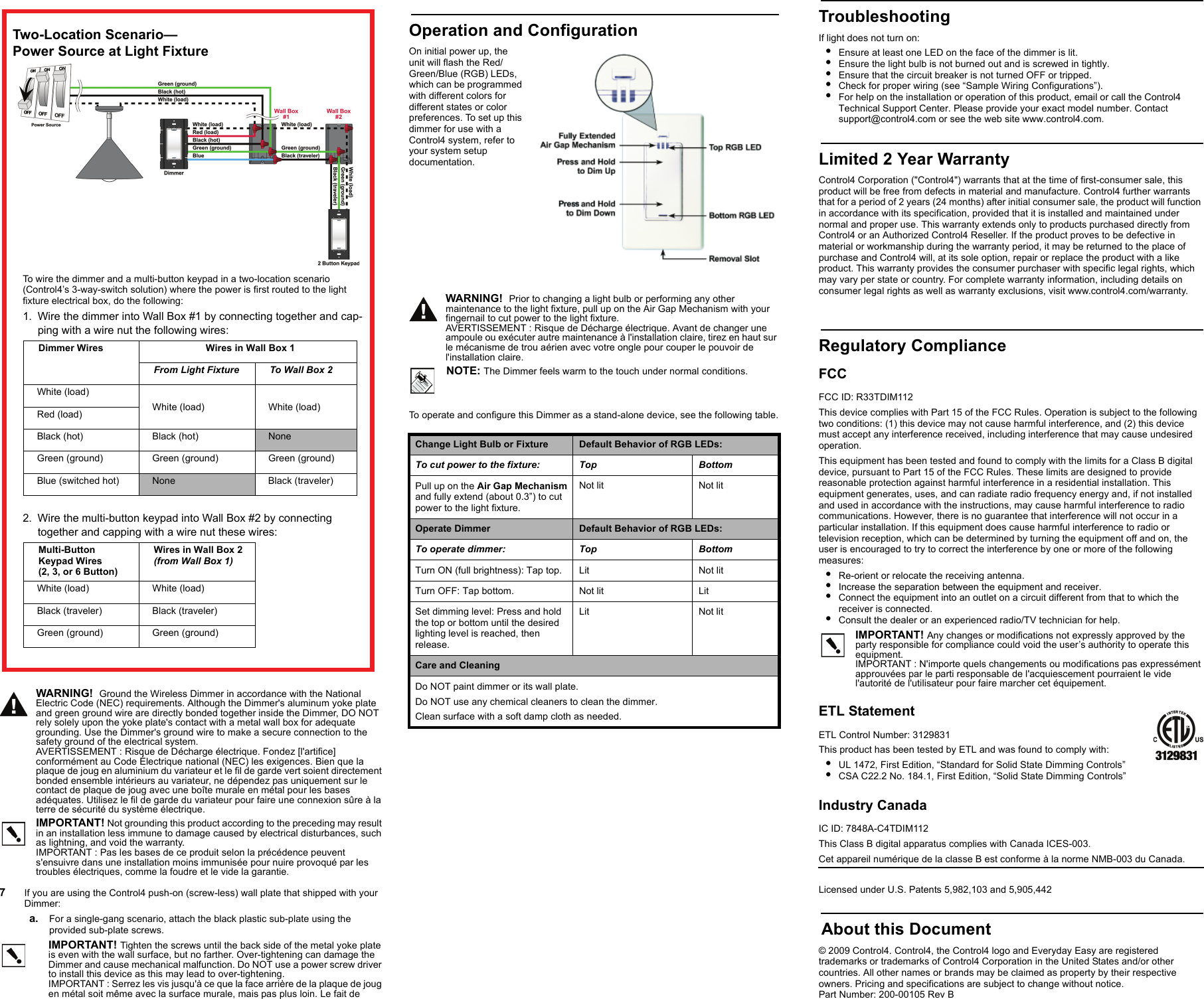 WARNING!  Ground the Wireless Dimmer in accordance with the National Electric Code (NEC) requirements. Although the Dimmer&apos;s aluminum yoke plate and green ground wire are directly bonded together inside the Dimmer, DO NOT rely solely upon the yoke plate&apos;s contact with a metal wall box for adequate grounding. Use the Dimmer&apos;s ground wire to make a secure connection to the safety ground of the electrical system.AVERTISSEMENT : Risque de Décharge électrique. Fondez [l&apos;artifice] conformément au Code Électrique national (NEC) les exigences. Bien que la plaque de joug en aluminium du variateur et le fil de garde vert soient directement bonded ensemble intérieurs au variateur, ne dépendez pas uniquement sur le contact de plaque de joug avec une boîte murale en métal pour les bases adéquates. Utilisez le fil de garde du variateur pour faire une connexion sûre à la terre de sécurité du système électrique.IMPORTANT! Not grounding this product according to the preceding may result in an installation less immune to damage caused by electrical disturbances, such as lightning, and void the warranty.IMPORTANT : Pas les bases de ce produit selon la précédence peuvent s&apos;ensuivre dans une installation moins immunisée pour nuire provoqué par les troubles électriques, comme la foudre et le vide la garantie.7   If you are using the Control4 push-on (screw-less) wall plate that shipped with your Dimmer:a. For a single-gang scenario, attach the black plastic sub-plate using the provided sub-plate screws.IMPORTANT! Tighten the screws until the back side of the metal yoke plate is even with the wall surface, but no farther. Over-tightening can damage the Dimmer and cause mechanical malfunction. Do NOT use a power screw driver to install this device as this may lead to over-tightening.IMPORTANT : Serrez les vis jusqu&apos;à ce que la face arrière de la plaque de joug en métal soit même avec la surface murale, mais pas plus loin. Le fait deTroubleshootingIf light does not turn on:•Ensure at least one LED on the face of the dimmer is lit.•Ensure the light bulb is not burned out and is screwed in tightly.•Ensure that the circuit breaker is not turned OFF or tripped.•Check for proper wiring (see “Sample Wiring Configurations”). •For help on the installation or operation of this product, email or call the Control4 Technical Support Center. Please provide your exact model number. Contact support@control4.com or see the web site www.control4.com.Limited 2 Year WarrantyControl4 Corporation (&quot;Control4&quot;) warrants that at the time of first-consumer sale, this product will be free from defects in material and manufacture. Control4 further warrants that for a period of 2 years (24 months) after initial consumer sale, the product will function in accordance with its specification, provided that it is installed and maintained under normal and proper use. This warranty extends only to products purchased directly from Control4 or an Authorized Control4 Reseller. If the product proves to be defective in material or workmanship during the warranty period, it may be returned to the place of purchase and Control4 will, at its sole option, repair or replace the product with a like product. This warranty provides the consumer purchaser with specific legal rights, which may vary per state or country. For complete warranty information, including details on consumer legal rights as well as warranty exclusions, visit www.control4.com/warranty.Regulatory ComplianceFCC FCC ID: R33TDIM112This device complies with Part 15 of the FCC Rules. Operation is subject to the following two conditions: (1) this device may not cause harmful interference, and (2) this device must accept any interference received, including interference that may cause undesired operation.This equipment has been tested and found to comply with the limits for a Class B digital device, pursuant to Part 15 of the FCC Rules. These limits are designed to provide reasonable protection against harmful interference in a residential installation. This equipment generates, uses, and can radiate radio frequency energy and, if not installed and used in accordance with the instructions, may cause harmful interference to radio communications. However, there is no guarantee that interference will not occur in a particular installation. If this equipment does cause harmful interference to radio or television reception, which can be determined by turning the equipment off and on, the user is encouraged to try to correct the interference by one or more of the following measures:•Re-orient or relocate the receiving antenna.•Increase the separation between the equipment and receiver.•Connect the equipment into an outlet on a circuit different from that to which the receiver is connected.•Consult the dealer or an experienced radio/TV technician for help.IMPORTANT! Any changes or modifications not expressly approved by the party responsible for compliance could void the user’s authority to operate this equipment.IMPORTANT : N&apos;importe quels changements ou modifications pas expressément approuvées par le parti responsable de l&apos;acquiescement pourraient le vide l&apos;autorité de l&apos;utilisateur pour faire marcher cet équipement.ETL StatementETL Control Number: 3129831This product has been tested by ETL and was found to comply with:•UL 1472, First Edition, “Standard for Solid State Dimming Controls”•CSA C22.2 No. 184.1, First Edition, “Solid State Dimming Controls”Industry Canada IC ID: 7848A-C4TDIM112This Class B digital apparatus complies with Canada ICES-003.Cet appareil numérique de la classe B est conforme à la norme NMB-003 du Canada. Licensed under U.S. Patents 5,982,103 and 5,905,442 About this Document© 2009 Control4. Control4, the Control4 logo and Everyday Easy are registered trademarks or trademarks of Control4 Corporation in the United States and/or other countries. All other names or brands may be claimed as property by their respective owners. Pricing and specifications are subject to change without notice. Part Number: 200-00105 Rev BTwo-Location Scenario—Power Source at Light FixtureTo wire the dimmer and a multi-button keypad in a two-location scenario (Control4’s 3-way-switch solution) where the power is first routed to the light fixture electrical box, do the following:1. Wire the dimmer into Wall Box #1 by connecting together and cap-ping with a wire nut the following wires:Dimmer Wires  Wires in Wall Box 1From Light Fixture To Wall Box 2White (load) White (load)  White (load) Red (load)Black (hot)  Black (hot)  NoneGreen (ground) Green (ground) Green (ground)Blue (switched hot) None Black (traveler)2. Wire the multi-button keypad into Wall Box #2 by connecting together and capping with a wire nut these wires:Multi-Button Keypad Wires(2, 3, or 6 Button)Wires in Wall Box 2 (from Wall Box 1)White (load)  White (load) Black (traveler) Black (traveler)Green (ground) Green (ground)Operation and ConfigurationOn initial power up, the unit will flash the Red/Green/Blue (RGB) LEDs, which can be programmed with different colors for different states or color preferences. To set up this dimmer for use with a Control4 system, refer to your system setup documentation. WARNING!  Prior to changing a light bulb or performing any other maintenance to the light fixture, pull up on the Air Gap Mechanism with your fingernail to cut power to the light fixture.AVERTISSEMENT : Risque de Décharge électrique. Avant de changer une ampoule ou exécuter autre maintenance à l&apos;installation claire, tirez en haut sur le mécanisme de trou aérien avec votre ongle pour couper le pouvoir de l&apos;installation claire.NOTE: The Dimmer feels warm to the touch under normal conditions.To operate and configure this Dimmer as a stand-alone device, see the following table.Change Light Bulb or Fixture Default Behavior of RGB LEDs:To cut power to the fixture: Top BottomPull up on the Air Gap Mechanism and fully extend (about 0.3”) to cut power to the light fixture.Not lit Not litOperate Dimmer Default Behavior of RGB LEDs:To operate dimmer: Top BottomTurn ON (full brightness): Tap top. Lit Not litTurn OFF: Tap bottom. Not lit LitSet dimming level: Press and hold the top or bottom until the desired lighting level is reached, then release.Lit Not litCare and CleaningDo NOT paint dimmer or its wall plate.Do NOT use any chemical cleaners to clean the dimmer.Clean surface with a soft damp cloth as needed.                                                         