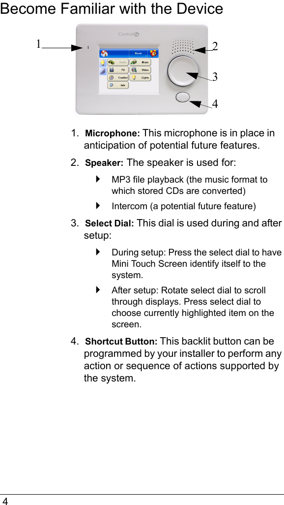  4Become Familiar with the Device1.  Microphone: This microphone is in place in anticipation of potential future features. 2.  Speaker: The speaker is used for:MP3 file playback (the music format to which stored CDs are converted)Intercom (a potential future feature)3.  Select Dial: This dial is used during and after setup:During setup: Press the select dial to have Mini Touch Screen identify itself to the system.After setup: Rotate select dial to scroll through displays. Press select dial to choose currently highlighted item on the screen.4.  Shortcut Button: This backlit button can be programmed by your installer to perform any action or sequence of actions supported by the system. 1234