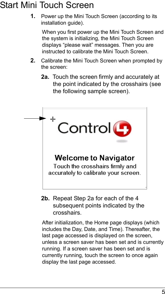  5Start Mini Touch Screen1. Power up the Mini Touch Screen (according to its installation guide).When you first power up the Mini Touch Screen and the system is initializing, the Mini Touch Screen displays “please wait” messages. Then you are instructed to calibrate the Mini Touch Screen.2. Calibrate the Mini Touch Screen when prompted by the screen:2a.  Touch the screen firmly and accurately at the point indicated by the crosshairs (see the following sample screen).2b.  Repeat Step 2a for each of the 4 subsequent points indicated by the crosshairs.After initialization, the Home page displays (which includes the Day, Date, and Time). Thereafter, the last page accessed is displayed on the screen, unless a screen saver has been set and is currently running. If a screen saver has been set and is currently running, touch the screen to once again display the last page accessed.