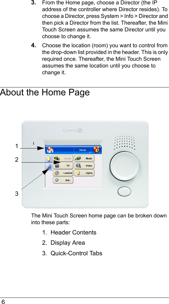  63. From the Home page, choose a Director (the IP address of the controller where Director resides). To choose a Director, press System &gt; Info &gt; Director and then pick a Director from the list. Thereafter, the Mini Touch Screen assumes the same Director until you choose to change it.4. Choose the location (room) you want to control from the drop-down list provided in the header. This is only required once. Thereafter, the Mini Touch Screen assumes the same location until you choose to change it.About the Home PageThe Mini Touch Screen home page can be broken down into these parts:1.  Header Contents2.  Display Area3.  Quick-Control Tabs123